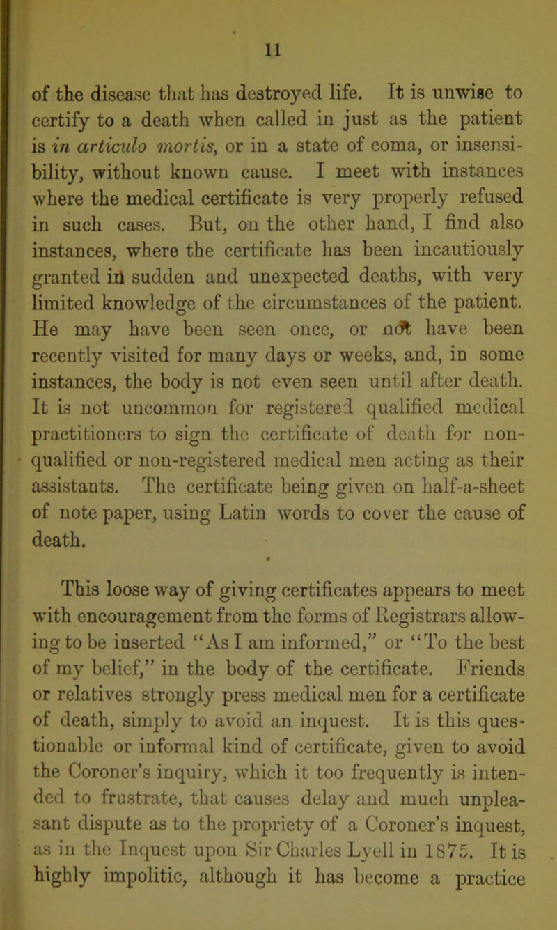 of the disease that has destroyed life. It is unwise to certify to a death when called in just as the patient is in articulo mortis, or in a state of coma, or insensi- bility, without known cause. I meet with instances where the medical certificate is very properly refused in such cases. But, on the other hand, I find also instances, where the certificate has been incautiously granted ill sudden and unexpected deaths, with very limited knowledge of the circumstances of the patient. He may have been seen once, or neft have been recently visited for many days or weeks, and, in some instances, the body is not even seen until after death. It is not uncommon for registered qualified medical practitioners to sign the certificate of death for non- qualified or non-registered medical men acting as their assistants. The certificate being given on half-a-sheet of note paper, using Latin words to cover the cause of death, t This loose way of giving certificates appears to meet with encouragement from the forms of Registrars allow- ing to be inserted “As I am informed,” or “To the best of my belief,” in the body of the certificate. Friends or relatives strongly press medical men for a certificate of death, simply to avoid an inquest. It is this ques- tionable or informal kind of certificate, given to avoid the Coroner’s inquiry, which it too frequently is inten- ded to frustrate, that causes delay and much unplea- sant dispute as to the propriety of a Coroner’s inquest, as in the Inquest upon Sir Charles Lyell in 1875. It is highly impolitic, although it has become a practice