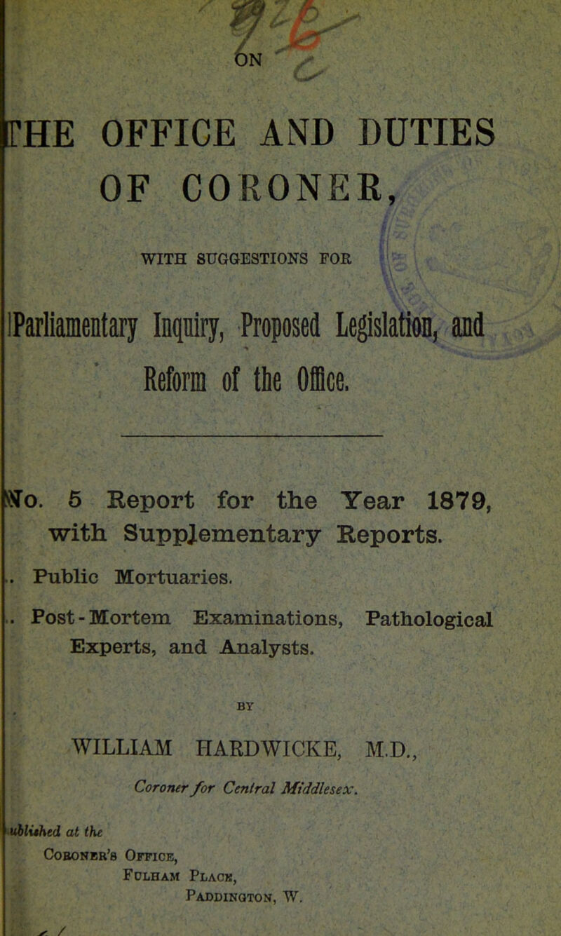 THE OFFICE AND DUTIES OF CORONER, WITH SUGGESTIONS FOR 'i IParliamentary Inquiry, Proposed Legislation, and Reform of the Oice. 6 Report for the Year 1879, with Supplementary Reports. .. Public Mortuaries. .. Post-Mortem Examinations, Pathological Experts, and Analysts. BY WILLIAM HARDWICKS, M.D., Coroner for Central Middlesex. ^uhluhed at the Coeoner’s Office, Fdlham Place, Paddington, W. ^ /