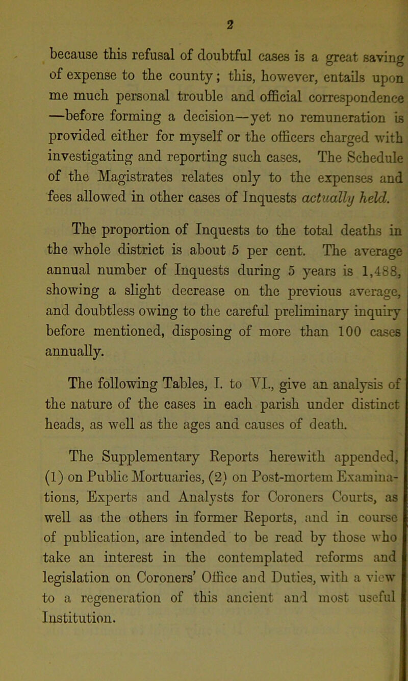 because this refusal of doubtful cases is a great saving of expense to the county; this, however, entails upon me much personal trouble and official correspondence —before forming a decision—yet no remuneration is provided either for myself or the officers charged with investigating and reporting such cases. The Schedule of the Magistrates relates only to the expenses and fees allowed in other cases of Inquests actually held. The proportion of Inquests to the total deaths in the whole district is about 5 per cent. The average annual number of Inquests during 5 years is 1,488, showing a slight decrease on the previous average, and doubtless owing to the careful preliminary inquiry before mentioned, disposing of more than 100 cases annually. The following Tables, I. to VL, give an analysis of the nature of the cases in each parish under distinct heads, as well as the ages and causes of death. The Supplementary Reports herewith appended, (1) on Public Mortuaries, (2} on Post-mortem Examina- tions, Experts and Analysts for Coroners Courts, as well as the others in former Reports, and in course of publication, are intended to be read by those who take an interest in the contemplated reforms and legislation on Coroners’ Office and Duties, with a view to a regeneration of this ancient and most useful Institution.