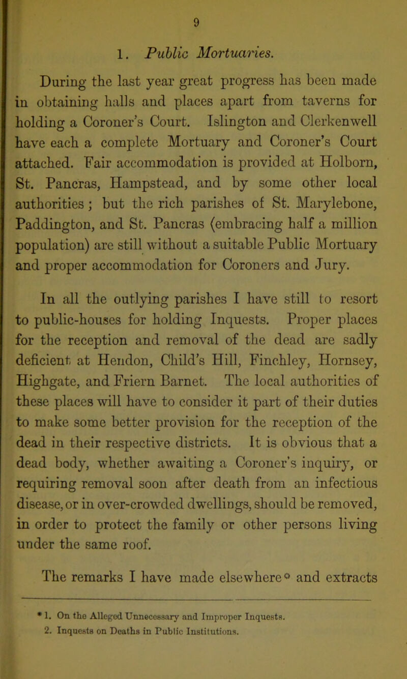 1. Public Mortuaries. During the last year great progress has been made in obtaining halls and places apart from taverns for holding a Coroner’s Court. Islington and Clerkenwell have each a complete Mortuary and Coroner’s Court attached. Fair accommodation is provided at Holborn, St. Pancras, Hampstead, and by some other local authorities; but the rich parishes of St. Marylebone, Paddington, and St. Pancras (embracing half a million population) are still without a suitable Public Mortuary and proper accommodation for Coroners and Jury. In all the outlying parishes I have still to resort to public-houses for holding Inquests. Proper places for the reception and removal of the dead are sadly deficient at Hendon, Child’s Hill, Finchley, Hornsey, Highgate, and Friern Barnet. The local authorities of these places will have to consider it part of their duties to make some better provision for the reception of the dead in their respective districts. It is obvious that a dead body, whether awaiting a Coroner’s inquiry, or requiring removal soon after death from an infectious disease, or in over-crowded dwellings, should be removed, in order to protect the family or other persons living under the same roof. The remarks I have made elsewhere*^ and extracts • 1. On the Alleged Unnecessary and Improper Inquests. 2. Inquests on Deaths in Public Institutions.