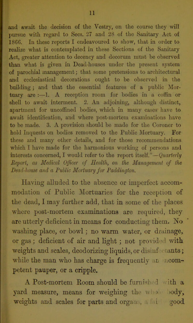 and await the decision of tlie Vestry, on the course they will pursue ■Hath regal’d to Secs. 27 and 28 of the Sanitary Act of 1866. In these reports I endeavoured to show, that in order to realize what is contemplated in these Sections of the Sanitary Act, greater attention to decency and decorum must be observed than what is given in Dead-houses under the present system of parochial management; that some pretensions to architectural and ecclesiastical decorations ought to be observed in the building; and that the essential features of a public Mor- tuary are :—1. A reception room for bodies in a coffin or shell to await interment. 2. An adjoining, although distinct, ajiartment for uncoffined bodies, which in many cases have to await identification, and where post-mortem examinations have to be made. 3. A provision should bo made for the Coroner to hold Inquests on bodies removed to the Public Mortuary. For these and many other details, and for those recommendations which I have made for the harmonious working of persons and interests concerned, I would refer to the report itself.”—Quarterly Report, as Medical Officer of Health, on the Management of the Dead-house and a Public Mortuary for Paddington. Having alluded to the absence or imperfect accom- modation of Public Mortuaries for the reception of the dead, I may further add, that in some of the places where post-mortem examinations are required, they are utterly deficient in means for conducting them. No washing place, or bowl; no warm water, or drainage, or gas; deficient of air and light ; not provided with weights and scales, deodorizing liquids, or disinfecrants; while the man who has charge is frequently an ncom- petent pauper, or a cripple. A Post-mortem Room should be furnished >\.’ith a yard measure, means for weighing the wli')ii >ody, weights and scales for parts and organ.s, a t. i good