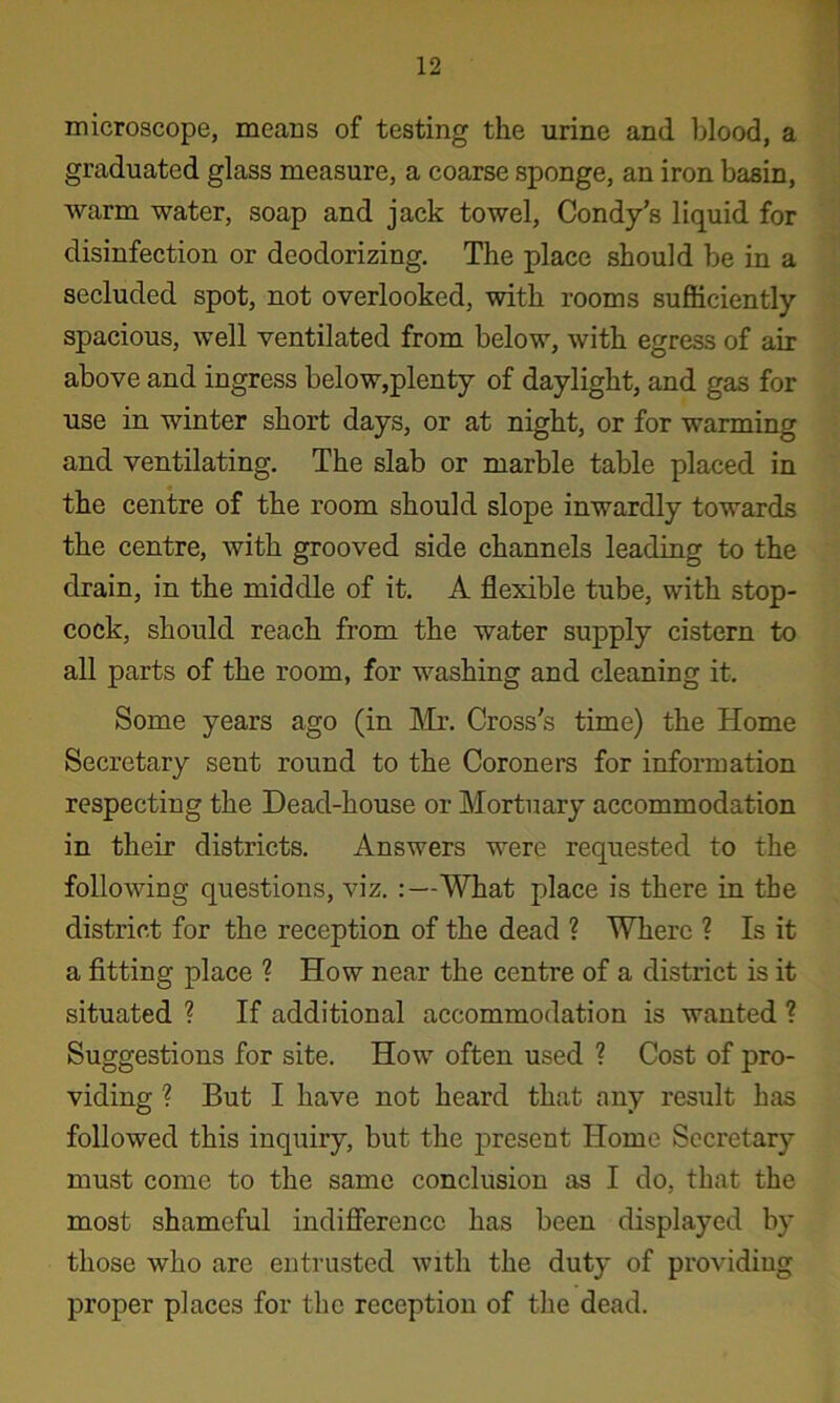 microscope, means of testing the urine and blood, a graduated glass measure, a coarse sponge, an iron basin, warm water, soap and jack towel, Condy’s liquid for disinfection or deodorizing. The place should be in a secluded spot, not overlooked, with rooms sufficiently spacious, well ventilated from below, with egress of air above and ingress below,plenty of daylight, and gas for use in winter short days, or at night, or for warming and ventilating. The slab or marble table placed in the centre of the room should slope inwardly towards the centre, with grooved side channels leading to the drain, in the middle of it. A flexible tube, with stop- cock, should reach from the water supply cistern to all parts of the room, for washing and cleaning it. Some years ago (in ]\Ir. Cross's time) the Home Secretary sent round to the Coroners for information respecting the Dead-house or Mortuary accommodation in their districts. Answers were requested to the following questions, viz. :—What place is there in the district for the reception of the dead ? Where ? Is it a fitting place ? How near the centre of a district is it situated ? If additional accommodation is wanted ? Suggestions for site. How often used ? Cost of pro- viding ? But I have not heard that any result has followed this inquiry, but the present Home Secretary must come to the same conclusion as I do, that the most shameful indifierencc has been displayed by those who are entrusted with the duty of providing proper places for the reception of the dead.