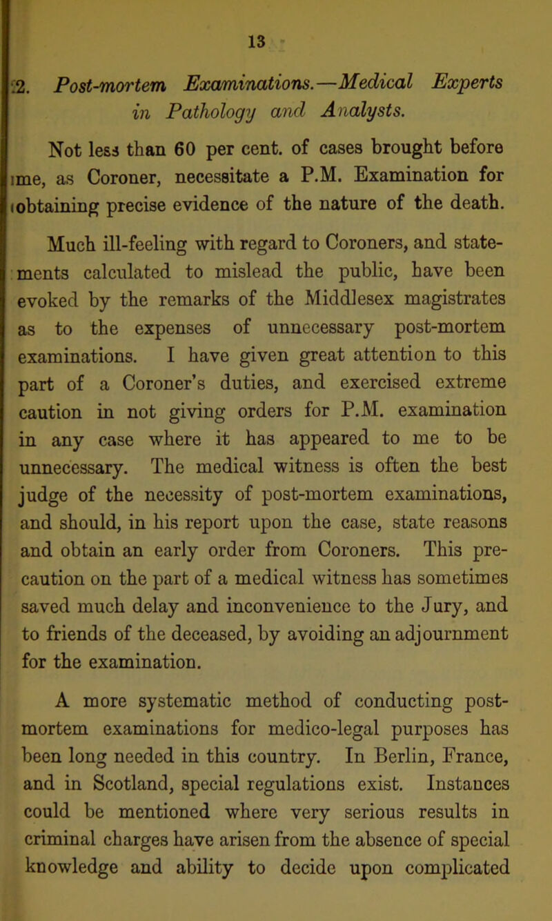 •.2. Post-mortem Examinations.—Medical Experts in Pathology and Analysts. Not less than 60 per cent, of cases brought before ime, as Coroner, necessitate a P.M. Examination for (obtaining precise evidence of the nature of the death. Much ill-feeling with regard to Coroners, and state- ments calculated to mislead the public, have been evoked by the remarks of the Middlesex magistrates as to the expenses of unnecessary post-mortem examinations. I have given great attention to this part of a Coroner’s duties, and exercised extreme caution in not giving orders for P.M. examination in any case where it has appeared to me to be unnecessary. The medical witness is often the best judge of the necessity of post-mortem examinations, and should, in his report upon the case, state reasons and obtain an early order from Coroners. This pre- caution on the part of a medical witness has sometimes saved much delay and inconvenience to the Jury, and to friends of the deceased, by avoiding an adjournment for the examination. A more systematic method of conducting post- mortem examinations for medico-legal purposes has been long needed in this country. In Berlin, France, and in Scotland, special regulations exist. Instances could be mentioned where very serious results in criminal charges have arisen from the absence of special knowledge and ability to decide upon complicated