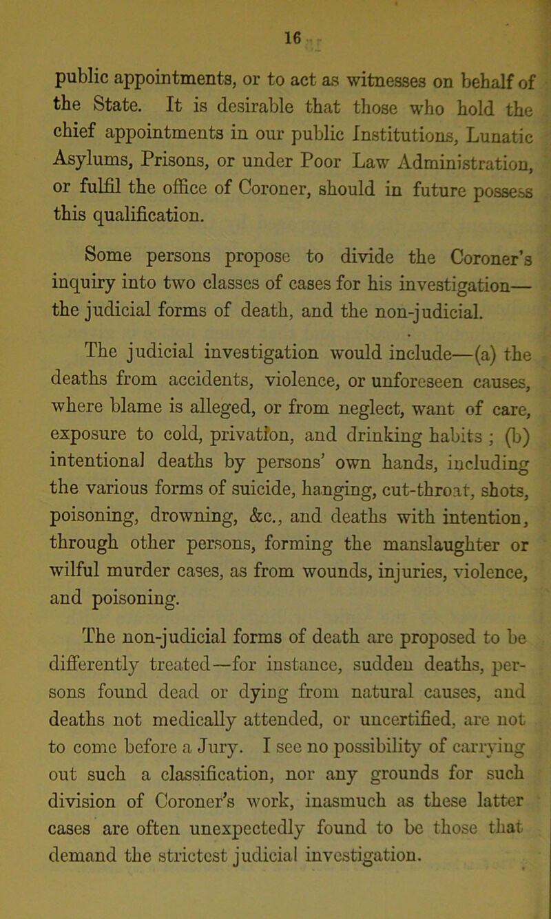 public appointments, or to act as witnesses on behalf of the State. It is desirable that those who hold the chief appointments in our public Institutions, Lunatic Asylums, Prisons, or under Poor Law Administration, or fulfil the office of Coroner, should in future possess this qualification. Some persons propose to divide the Coroner’s inquiry into two classes of cases for his investigation— the judicial forms of death, and the non-judicial. The judicial investigation would include—(a) the deaths from accidents, violence, or unforeseen causes, where blame is alleged, or from neglect, want of care, exposure to cold, privation, and drinking habits ; (b) intentional deaths by persons’ own hands, including the various forms of suicide, hanging, cut-throat, shots, poisoning, drowning, &c., and deaths with intention, through other persons, forming the manslaughter or wilful murder cases, as from wounds, injuries, violence, and poisoning. The non-judicial forms of death are proposed to be difi’erently treated—for instance, sudden deaths, per- sons found dead or dying from natural causes, and deaths not medically attended, or uncertified, are not to come before a Jury. I see no possibility of carrying out such a classification, nor any grounds for such division of Coroner’s work, inasmuch as these latter cases are often unexpectedly found to be those that demand the strictest judicial investigation.