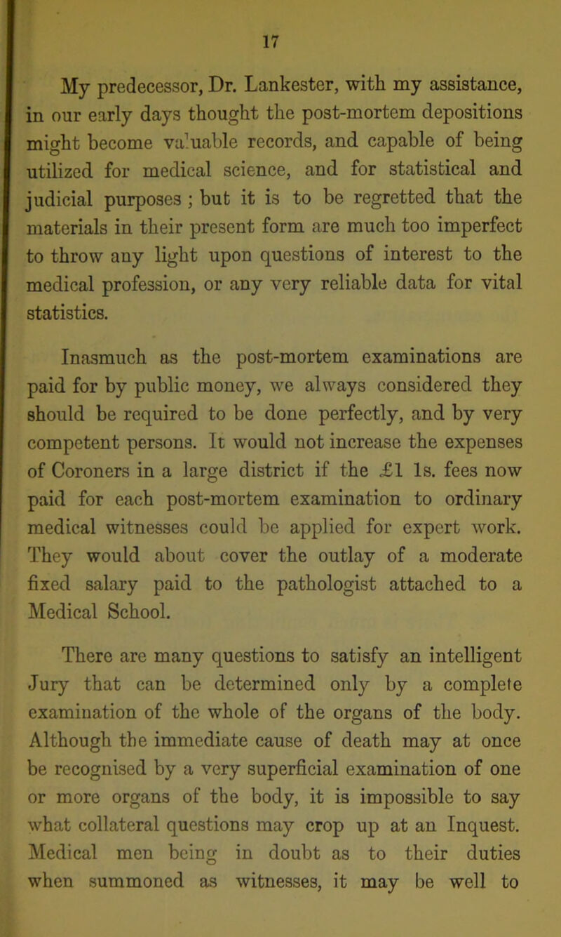 My predecessor, Dr. Lankester, with my assistance, in our early days thought the post-mortem depositions might become valuable records, and capable of being utilized for medical science, and for statistical and judicial purposes ; but it is to be regretted that the materials in their present form are much too imperfect to throw any light upon questions of interest to the medical profession, or any very reliable data for vital statistics. Inasmuch as the post-mortem examinations are paid for by public money, we always considered they should be required to be done perfectly, and by very competent persons. It would not increase the expenses of Coroners in a large district if the £1 Is. fees now paid for each post-mortem examination to ordinary medical witnesses could be applied for expert work. They would about cover the outlay of a moderate fixed salary paid to the pathologist attached to a Medical School. There are many questions to satisfy an intelligent Jury that can be determined only by a complete examination of the whole of the organs of the body. Although the immediate cause of death may at once be recognised by a very superficial examination of one or more organs of the body, it is impossible to say what collateral questions may crop up at an Inquest. Medical men being in doubt as to their duties when summoned as witnesses, it may be well to