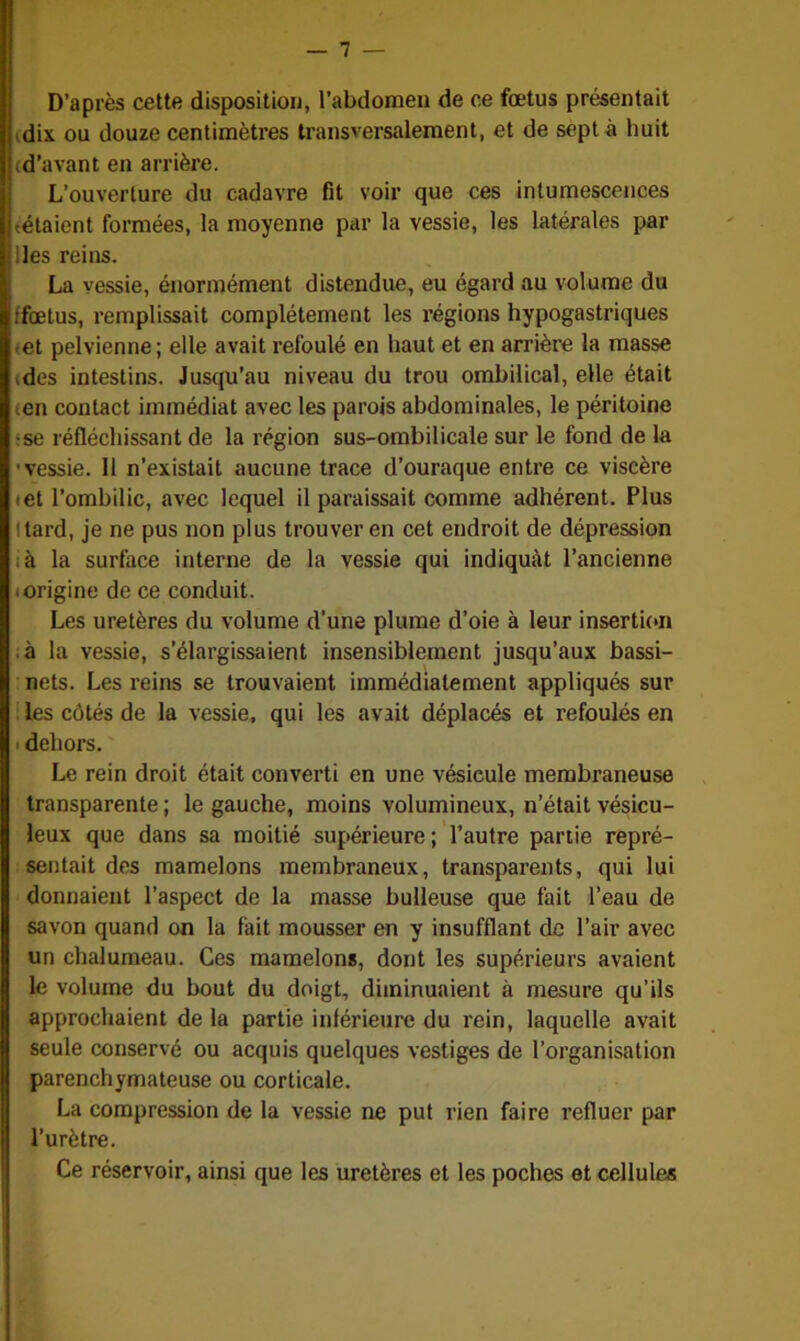 — 1 — D’après cette disposition, l’abdomen de ce fœtus présentait idix ou douze centimètres transversalement, et de sept à huit (d’avant en arrière. L’ouverture du cadavre fit voir que ces intumescences tétaient formées, la moyenne par la vessie, les latérales par lies reins. La vessie, énormément distendue, eu égard au volume du ffoetus, remplissait complètement les régions hypogastriques tet pelvienne; elle avait refoulé en haut et en arrière la masse (des intestins. Jusqu’au niveau du trou ombilical, elle était (en contact immédiat avec les parois abdominales, le péritoine :se réfléchissant de la région sus-ombilicale sur le fond de la ■vessie. Il n’existait aucune trace d’ouraque entre ce viscère iet l’ombilic, avec lequel il paraissait comme adhérent. Plus t tard, je ne pus non plus trouver en cet endroit de dépression à la surface interne de la vessie qui indiquât l’ancienne ■ origine de ce conduit. Les uretères du volume d’une plume d’oie à leur insertion ■ à la vessie, s’élargissaient insensiblement jusqu’aux bassi- nets. Les reins se trouvaient immédiatement appliqués sur les côtés de la vessie, qui les avait déplacés et refoulés en dehors. Le rein droit était converti en une vésicule membraneuse transparente ; le gauche, moins volumineux, n’était vésicu- leux que dans sa moitié supérieure ; l’autre partie repré- sentait des mamelons membraneux, transparents, qui lui donnaient l’aspect de la masse bulleuse que fait l’eau de savon quand on la fait mousser en y insufflant de l’air avec un chalumeau. Ces mamelons, dont les supérieurs avaient le volume du bout du doigt, diminuaient à mesure qu’ils approchaient de la partie inférieure du rein, laquelle avait seule conservé ou acquis quelques vestiges de l’organisation parenchymateuse ou corticale. La compression de la vessie ne put rien faire refluer par l’urètre. Ce réservoir, ainsi que les uretères et les poches et cellules