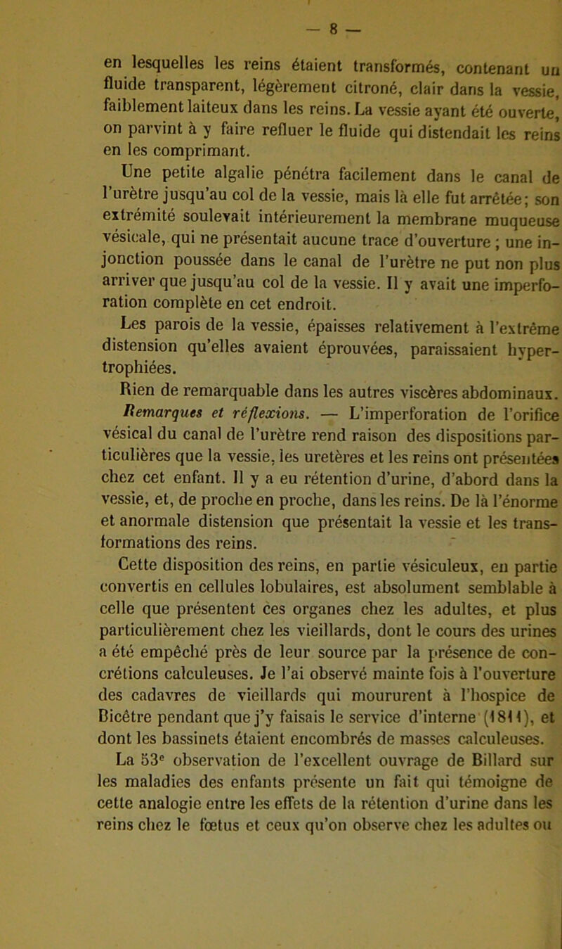 en lesquelles les reins étaient transformés, contenant un fluide transparent, légèrement citroné, clair dans la vessie, faiblement laiteux dans les reins. La vessie ayant été ouverte^ on parvint à y faire refluer le fluide qui distendait les reins en les comprimant. Une petite algalie pénétra facilement dans le canal de l’urètre jusqu’au col de la vessie, mais là elle fut arrêtée; son extrémité soulevait intérieurement la membrane muqueuse vésicale, qui ne présentait aucune trace d’ouverture ; une in- jonction poussée dans le canal de l’urètre ne put non plus arriver que jusqu’au col de la vessie. Il y avait une imperfo- ration complète en cet endroit. Les parois de la vessie, épaisses relativement à l’extrême distension qu’elles avaient éprouvées, paraissaient hyper- trophiées. Rien de remarquable dans les autres viscères abdominaux. Remarques et réflexions. — L’imperforation de l’orifice vésical du canal de l’urètre rend raison des dispositions par- ticulières que la vessie, les uretères et les reins ont présentées chez cet enfant. Il y a eu rétention d’urine, d’abord dans la vessie, et, de proche en proche, dans les reins. De là l’énorme et anormale distension que présentait la vessie et les trans- formations des reins. Cette disposition des reins, en partie vésiculeux, en partie convertis en cellules lobulaires, est absolument semblable à celle que présentent ces organes chez les adultes, et plus particulièrement chez les vieillards, dont le cours des urines a été empêché près de leur source par la présence de con- crétions calculeuses. Je l’ai observé mainte fois à l’ouverture des cadavres de vieillards qui moururent à l’hospice de Ricêtre pendant que j’y faisais le service d’interne (1811), et dont les bassinets étaient encombrés de masses calculeuses. La 53° observation de l’excellent ouvrage de Billard sur les maladies des enfants présente un fait qui témoigne de cette analogie entre les effets de la rétention d’urine dans les reins chez le fœtus et ceux qu’on observe chez les adultes ou