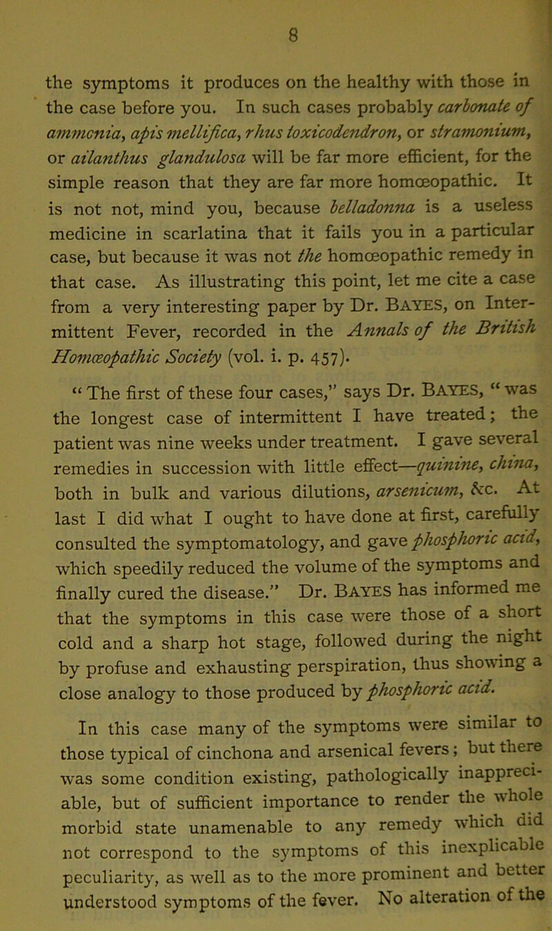 the symptoms it produces on the healthy with those in the case before you. In such cases probably carbonate of ammonia, apis mellifica, rhus toxicodendron, or stramonium, or ailantlius glandulosa will be far more efficient, for the simple reason that they are far more homoeopathic. It is not not, mind you, because belladonna is a useless medicine in scarlatina that it fails you in a particular case, but because it was not the homoeopathic remedy in that case. As illustrating this point, let me cite a case from a very interesting paper by Dr. Bayes, on Inter- mittent Fever, recorded in the Annals of the British Homceopatliic Society (vol. i. p. 457). “ The first of these four cases,” says Dr. Bayes, “ was the longest case of intermittent I have treated; the patient was nine weeks under treatment. I gave several remedies in succession with little effect—quinine, china, both in bulk and various dilutions, arsenicum, &c. At last I did what I ought to have done at first, carefully consulted the symptomatology, and gave phosphoric acid, which speedily reduced the volume of the symptoms and finally cured the disease.” Dr. Bayes has informed me that the symptoms in this case were those of a short cold and a sharp hot stage, followed during the night by profuse and exhausting perspiration, thus showing a close analogy to those produced by phosphoric acid. In this case many of the symptoms were similar to those typical of cinchona and arsenical fevers; but there was some condition existing, pathologically inappreci- able, but of sufficient importance to render the whole morbid state unamenable to any remedy which did not correspond to the symptoms of this inexplicable peculiarity, as wrell as to the more prominent and better understood symptoms of the fever. No alteration of the