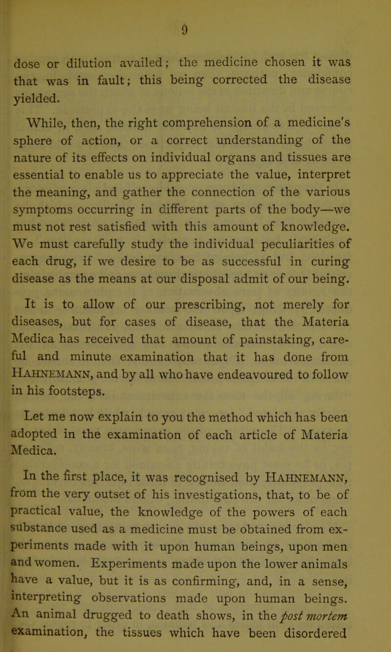 dose or dilution availed; the medicine chosen it was that was in fault; this being corrected the disease yielded. While, then, the right comprehension of a medicine’s sphere of action, or a correct understanding of the nature of its effects on individual organs and tissues are essential to enable us to appreciate the value, interpret the meaning, and gather the connection of the various symptoms occurring in different parts of the body—we must not rest satisfied with this amount of knowledge. We must carefully study the individual peculiarities of each drug, if we desire to be as successful in curing disease as the means at our disposal admit of our being. It is to allow of our prescribing, not merely for diseases, but for cases of disease, that the Materia Medica has received that amount of painstaking, care- ful and minute examination that it has done from Hahnemann, and by all who have endeavoured to follow in his footsteps. Let me now explain to you the method which has been adopted in the examination of each article of Materia Medica. In the first place, it was recognised by Hahnemann, from the very outset of his investigations, that, to be of practical value, the knowledge of the powers of each substance used as a medicine must be obtained from ex- periments made with it upon human beings, upon men and women. Experiments made upon the lower animals have a value, but it is as confirming, and, in a sense, interpreting observations made upon human beings. An animal drugged to death shows, in the post mortem examination, the tissues which have been disordered