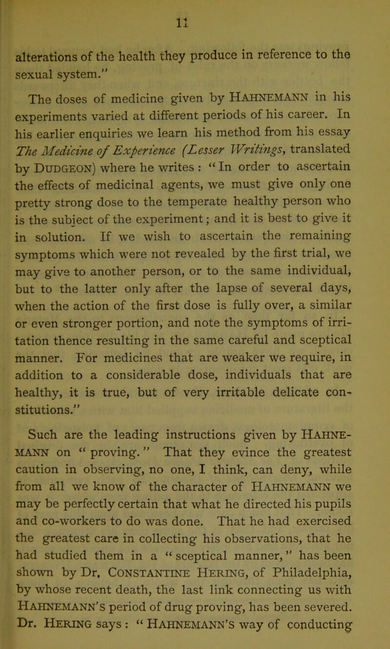 alterations of the health they produce in reference to the sexual system.” The doses of medicine given by Hahnemann in his experiments varied at different periods of his career. In his earlier enquiries we learn his method from his essay The Medicine of Experience (Eesser Writings, translated by Dudgeon) where he writes : “ In order to ascertain the effects of medicinal agents, we must give only one pretty strong dose to the temperate healthy person who is the subject of the experiment; and it is best to give it in solution. If we wish to ascertain the remaining symptoms which were not revealed by the first trial, we may give to another person, or to the same individual, but to the latter only after the lapse of several days, when the action of the first dose is fully over, a similar or even stronger portion, and note the symptoms of irri- tation thence resulting in the same careful and sceptical manner. For medicines that are weaker we require, in addition to a considerable dose, individuals that are healthy, it is true, but of very irritable delicate con- stitutions.” Such are the leading instructions given by Hahne- mann on “ proving. ” That they evince the greatest caution in observing, no one, I think, can deny, while from all we know of the character of Hahnemann we may be perfectly certain that what he directed his pupils and co-workers to do was done. That he had exercised the greatest care in collecting his observations, that he had studied them in a “ sceptical manner, ” has been shown by Dr. Constantine Hering, of Philadelphia, by whose recent death, the last link connecting us with Hahnemann’s period of drug proving, has been severed. Dr. Hering says : “ Hahnemann’s way of conducting