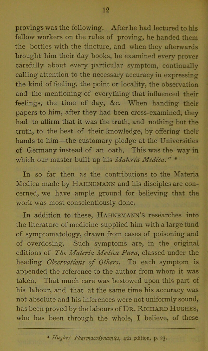 provings was the following. After he had lectured to his fellow workers on the rules of proving, he handed them the bottles with the tincture, and when they afterwards brought him their day books, he examined every prover carefully about every particular symptom, continually calling attention to the necessary accuracy in expressing the kind of feeling, the point or locality, the observation and the mentioning of everything that influenced their feelings, the time of day, &c. When handing their papers to him, after they had been cross-examined, they had to affirm that it was the truth, and nothing but the truth, to the best of their knowledge, by offering their hands to him—the customary pledge at the Universities of Germany instead of an oath. This was the way in which our master built up his Materia Medica. ” * In so far then as the contributions to the Materia Medica made by HAHNEMANN and his disciples are com cerned, we have ample ground for believing that the work was most conscientiously done. In addition to these, Hahnemann’s researches into the literature of medicine supplied him with a large fund of symptomatology, drawn from cases of poisoning and of overdosing. Such symptoms are, in the original editions of The Materia Medica Pur a, classed under the heading Observations of Others. To each symptom is appended the reference to the author from whom it was taken. That much care was bestowed upon this part of his labour, and that at the same time his accuracy was not absolute and his inferences were not uniformly sound, has been proved by the labours of Dr. Richard Hughes, who has been through the whole, I believe, of these * Hughes' Pharmacodynamics, 4U1 edition, p. 23.