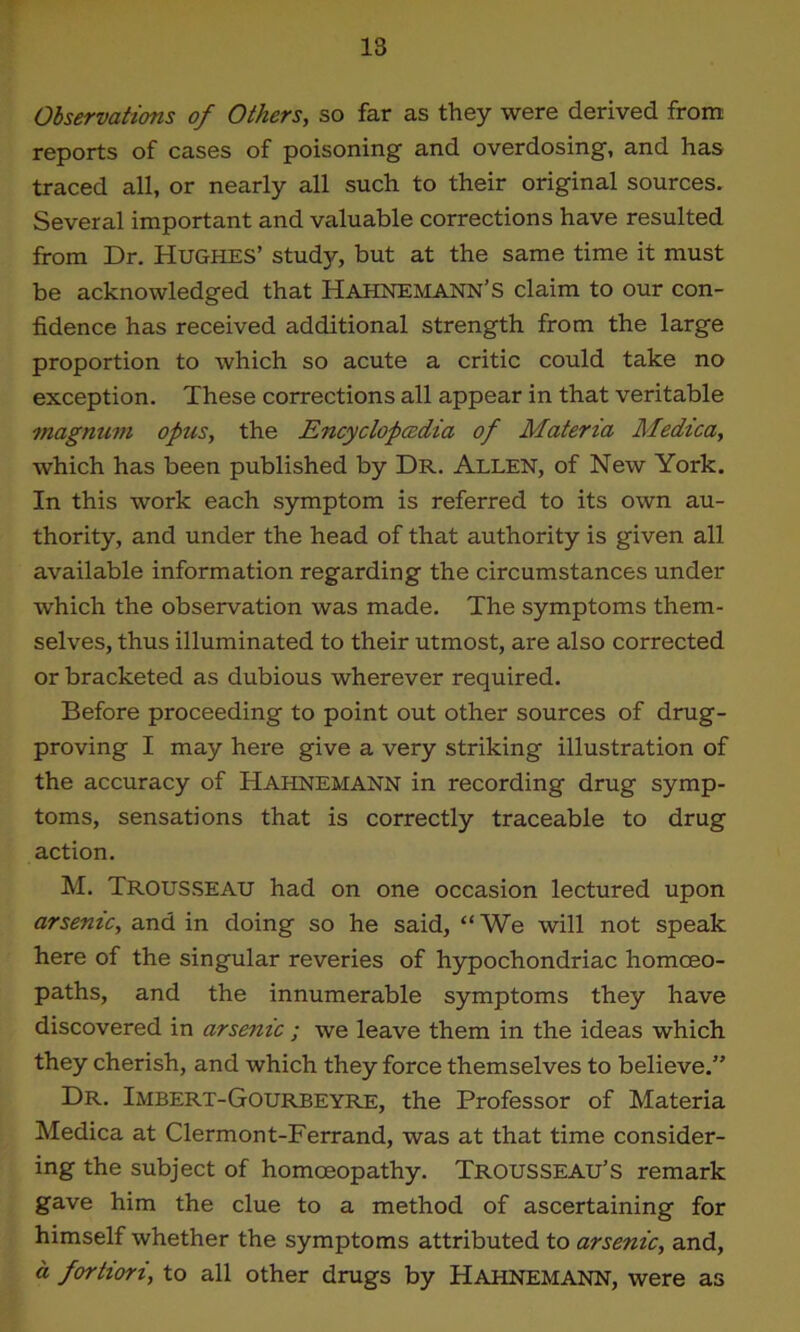 Observations of Others, so far as they were derived from reports of cases of poisoning and overdosing, and has traced all, or nearly all such to their original sources. Several important and valuable corrections have resulted from Dr. Hughes’ studjq but at the same time it must be acknowledged that Hahnemann’s claim to our con- fidence has received additional strength from the large proportion to which so acute a critic could take no exception. These corrections all appear in that veritable magnum opus, the Encyclopedia of Materia Medica, which has been published by Dr. Allen, of New York. In this work each symptom is referred to its own au- thority, and under the head of that authority is given all available information regarding the circumstances under which the observation was made. The symptoms them- selves, thus illuminated to their utmost, are also corrected or bracketed as dubious wherever required. Before proceeding to point out other sources of drug- proving I may here give a very striking illustration of the accuracy of Hahnemann in recording drug symp- toms, sensations that is correctly traceable to drug action. M. Trousseau had on one occasion lectured upon arsenic, and in doing so he said, “We will not speak here of the singular reveries of hypochondriac homoeo- paths, and the innumerable symptoms they have discovered in arsenic ; we leave them in the ideas which they cherish, and which they force themselves to believe.” Dr. Imbert-Gourbeyre, the Professor of Materia Medica at Clermont-Ferrand, was at that time consider- ing the subject of homoeopathy. Trousseau’s remark gave him the clue to a method of ascertaining for himself whether the symptoms attributed to arsenic, and, a fortiori, to all other drugs by HAHNEMANN, were as