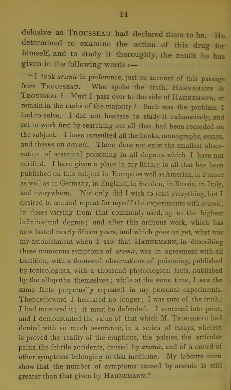 delusive as Trousseau had declared them to be. He determined to examine the action of this drug for himself, and to study it thoroughly, the result he has given in the following words :— “ I took arsenic in preference, just on account of this passage from Trousseau. Who spoke the truth, Hahnemann or Trousseau ? Must I pass over to the side of Hahnemann, or remain in the ranks of the majority ? Such was the problem I had to solve. I did not hesitate to study it exhaustively, and set to work first by searching out all that had been recorded on the subject. I have consulted all the books, monographs, essays, and theses on arsenic. There does not exist the smallest obser- vation of arsenical poisoning in all degrees which I have not verified. I have given a place in my library to all that has been published on this subject in Europeas well as America, in France as well as in Germany, in England, in Sweden, in Russia, in Italy, and everywhere. Not only did I wish to read everything, but I desired to see and repeat for myself the experiments with arsenic, in doses varying from that commonly used, up to the highest infinitesimal degree; and after this arduous work, which has now lasted nearly fifteen years, and which goes on yet, what was my astonishment when I saw that Hahnemann, in describing these numerous symptoms of arsenic, was in agreement with all tradition, with a thousand observations of poisoning, published by toxicologists, with a thousand physiological facts, published by the allopaths themselves ; while at the same time, I saw the same facts perpetually repeated in my personal experiments. Thenceforward I hesitated no longer ; I was sure of the truth ; I had mastered it; it must be defended. I ventured into print, and I demonstrated the value of that which M. Trousseau had denied with so much assurance, in a series of essays, wherein is proved the reality of the eruptions, the palsies, the articular pains, the febrile accidents, caused by arsenic, and of a crowd of other symptoms belonging to that medicine. My labours even show that the number of symptoms caused by arsenic is still greater than that given by Hahnemann.”