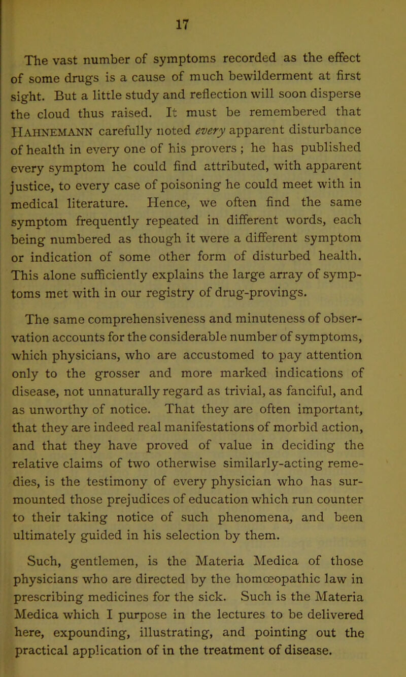 The vast number of symptoms recorded as the effect of some drugs is a cause of much bewilderment at first sight. But a little study and reflection will soon disperse the cloud thus raised. It must be remembered that Hahnemann carefully noted every apparent disturbance of health in every one of his provers ; he has published every symptom he could find attributed, with apparent justice, to every case of poisoning he could meet with in medical literature. Hence, we often find the same symptom frequently repeated in different words, each being numbered as though it were a different symptom or indication of some other form of disturbed health. This alone sufficiently explains the large array of symp- toms met with in our registry of drug-provings. The same comprehensiveness and minuteness of obser- vation accounts for the considerable number of symptoms, which physicians, who are accustomed to pay attention only to the grosser and more marked indications of disease, not unnaturally regard as trivial, as fanciful, and as unworthy of notice. That they are often important, that they are indeed real manifestations of morbid action, and that they have proved of value in deciding the relative claims of two otherwise similarly-acting reme- dies, is the testimony of every physician who has sur- mounted those prejudices of education which run counter to their taking notice of such phenomena, and been ultimately guided in his selection by them. Such, gentlemen, is the Materia Medica of those physicians who are directed by the homoeopathic law in prescribing medicines for the sick. Such is the Materia Medica which I purpose in the lectures to be delivered here, expounding, illustrating, and pointing out the practical application of in the treatment of disease.