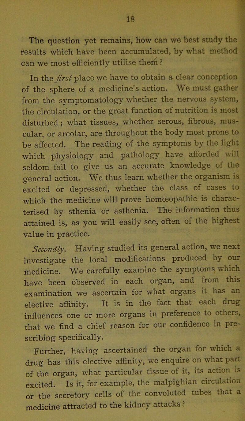 The question yet remains, how can we best study the results which have been accumulated, by what method can we most efficiently utilise thern ? In thz first place we have to obtain a clear conception of the sphere of a medicine’s action. We must gather from the symptomatology whether the nervous system, the circulation, or the great function of nutrition is most disturbed; what tissues, whether serous, fibrous, mus- cular, or areolar, are throughout the body most prone to be affected. The reading of the symptoms by the light which physiology and pathology have afforded will seldom fail to give us an accurate knowledge of the general action. We thus learn whether the organism is excited or depressed, whether the class of cases to which the medicine will prove homoeopathic is charac- terised by sthenia or asthenia. The information thus attained is, as you will easily see, often of the highest value in practice. Secondly. Having studied its general action, we next investigate the local modifications produced by our medicine. We carefully examine the symptoms which have been observed in each organ, and from this examination we ascertain for what organs it has an elective affinity. It is in the fact that each drug influences one or more organs in preference to others, that we find a chief reason for our confidence in pre- scribing specifically. Further, having ascertained the organ for which a drug has this elective affinity, we enquire on what part of the organ, what particular tissue of it, its action is excited. Is it, for example, the malpighian circulation or the secretory cells of the convoluted tubes that a medicine attracted to the kidney attacks ?