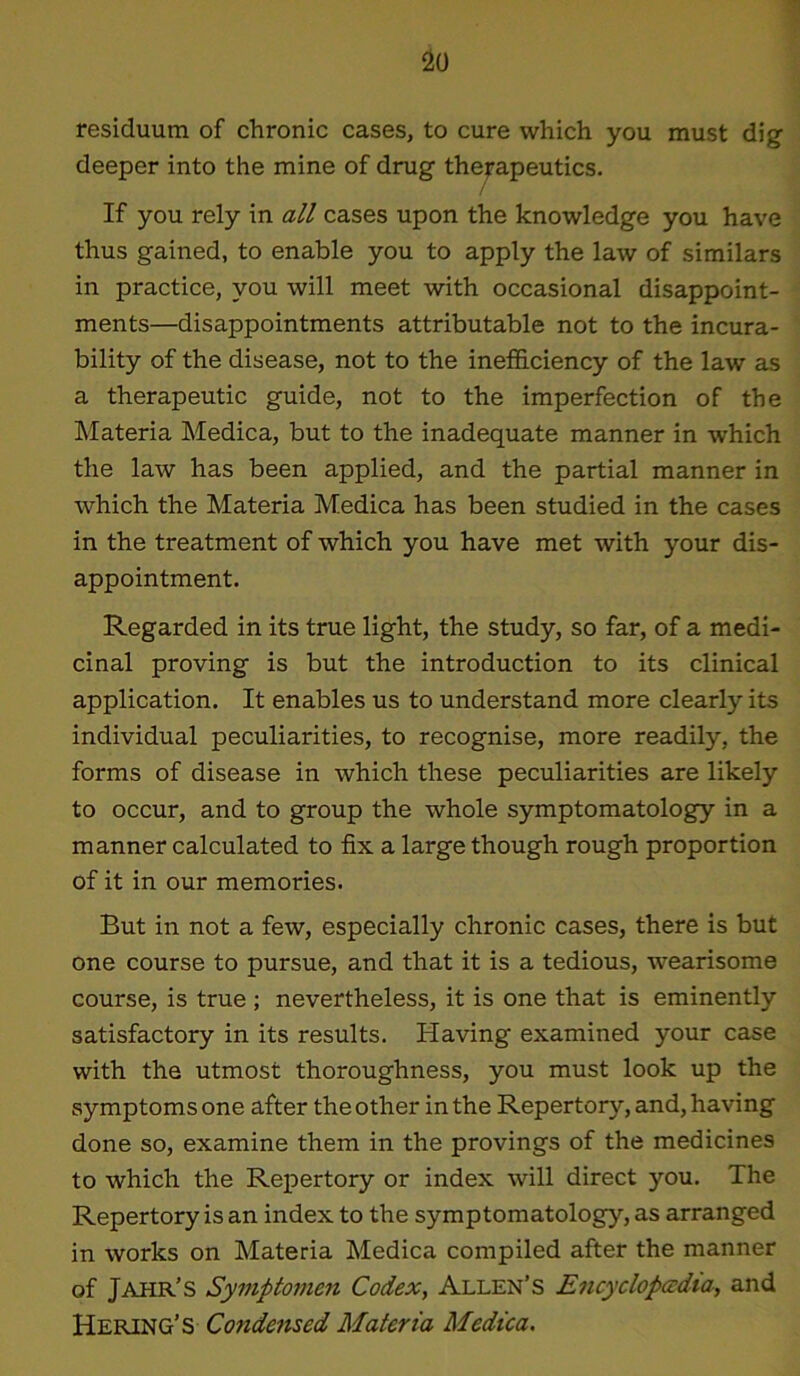 residuum of chronic cases, to cure which you must dig deeper into the mine of drug therapeutics. If you rely in all cases upon the knowledge you have thus gained, to enable you to apply the law of similars in practice, you will meet with occasional disappoint- ments—disappointments attributable not to the incura- bility of the disease, not to the inefficiency of the law as a therapeutic guide, not to the imperfection of the Materia Medica, but to the inadequate manner in which the law has been applied, and the partial manner in which the Materia Medica has been studied in the cases in the treatment of which you have met with your dis- appointment. Regarded in its true light, the study, so far, of a medi- cinal proving is but the introduction to its clinical application. It enables us to understand more clearly its individual peculiarities, to recognise, more readily, the forms of disease in which these peculiarities are likely to occur, and to group the whole symptomatology in a manner calculated to fix a large though rough proportion of it in our memories. But in not a few, especially chronic cases, there is but one course to pursue, and that it is a tedious, wearisome course, is true ; nevertheless, it is one that is eminently satisfactory in its results. Having examined your case with the utmost thoroughness, you must look up the symptoms one after the other in the Repertory, and, having done so, examine them in the provings of the medicines to which the Repertory or index will direct you. The Repertory is an index to the symptomatology, as arranged in works on Materia Medica compiled after the manner of Jahr’s Symptomen Codex, Allen’s Encyclopedia, and Hering’S Condensed Materia Medica.