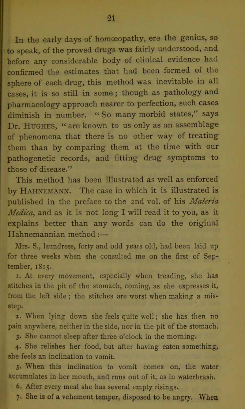 In the early days of homoeopathy, ere the genius, so to speak, ot the proved drugs was fairly understood, and before any considerable body of clinical evidence had confirmed the estimates that had been formed of the sphere of each drug, this method was inevitable in all cases, it is so still in some ; though as pathology and pharmacology approach nearer to perfection, such cases diminish in number. “ So many morbid states,” says Dr. Hughes, “ are known to us only as an assemblage of phenomena that there is no other way of treating them than by comparing them at the time with our pathogenetic records, and fitting drug symptoms to those of disease.” This method has been illustrated as well as enforced by Hahnemann. The case in which it is illustrated is published in the preface to the 2nd vol. of his Materia Medica, and as it is not long I will read it to you, as it explains better than any words can do the original Hahnemannian method:— Mrs. S., laundress, forty and odd years old, had been laid up for three weeks when she consulted me on the first of Sep- tember, 1815. 1. At every movement, especially when treading, she has stitches in the pit of the stomach, coming, as she expresses it, from the left side; the stitches are worst when making a mis- step. 2. When lying down she feels quite well; she has then no pain anywhere, neither in the side, nor in the pit of the stomach. 3. She cannot sleep after three o’clock in the morning. 4. She relishes her food, but after having eaten something, she feels an inclination to vomit. 5. When this inclination to vomit comes on, the water accumulates in her mouth, and runs out of it, as in waterbras'n. 6. After every meal she has several empty risings. 7. She is of a vehement temper, disposed to be angry. When