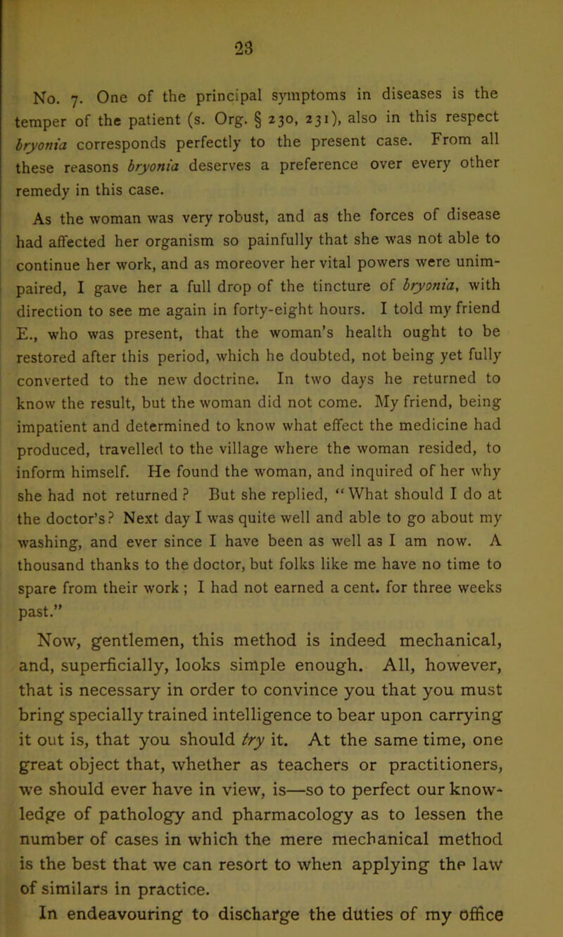 2S No. 7. One of the principal symptoms in diseases is the temper of the patient (s. Org. § 230, 2 3 0> ak° this respect bryonia corresponds perfectly to the present case. From all these reasons bryonia deserves a preference over every other remedy in this case. As the woman was very robust, and as the forces of disease had affected her organism so painfully that she was not able to continue her work, and as moreover her vital powers were unim- paired, I gave her a full drop of the tincture of bryonia, with direction to see me again in forty-eight hours. I told my friend E., who was present, that the woman’s health ought to be restored after this period, which he doubted, not being yet fully converted to the new doctrine. In two days he returned to know the result, but the woman did not come. My friend, being impatient and determined to know what effect the medicine had produced, travelled to the village where the woman resided, to inform himself. He found the woman, and inquired of her why she had not returned ? But she replied, “ What should I do at the doctor’s? Next day I was quite well and able to go about my washing, and ever since I have been as well as I am now. A thousand thanks to the doctor, but folks like me have no time to spare from their work ; I had not earned a cent, for three weeks past.” Now, gentlemen, this method is indeed mechanical, and, superficially, looks simple enough. All, however, that is necessary in order to convince you that you must bring specially trained intelligence to bear upon carrying it out is, that you should try it. At the same time, one great object that, whether as teachers or practitioners, we should ever have in view, is—so to perfect our know- ledge of pathology and pharmacology as to lessen the number of cases in which the mere mechanical method is the best that we can resort to when applying the law of similars in practice. In endeavouring to discharge the duties of my office