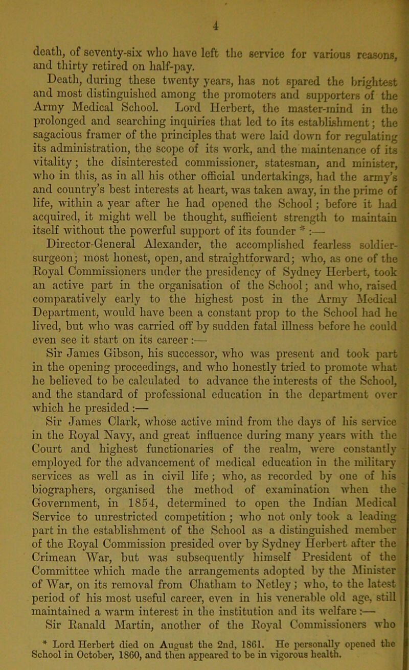 death, of seventy-six who have left the service for various reasons, and thirty retired on half-pay. Death, during these twenty years, has not spared the brightest ! and most distinguished among the promoters and supporters of the Army Medical School. Lord Herbert, the master-mind in the prolonged and searching inquiries that led to its establishment; the sagacious framer of the principles that were laid down for regulating its administration, the scope of its work, and the maintenance of its vitality; the disinterested commissioner, statesman, and minister, who in this, as in all his other official undertakings, had the army’s ; and country’s best interests at heart, was taken away, in the prime of life, within a year after lie had opened the School; before it had 1 acquired, it might well be thought, sufficient strength to maintain ■ ' itself without the powerful support of its founder * :— Director-General Alexander, the accomplished fearless soldier- surgeon; most honest, open, and straightforward; who, as one of the Eoyal Commissioners under the presidency of Sydney Herbert, took an active part in the organisation of the School; and who, raised comparatively early to the highest post in the Army Medical Department, would have been a constant prop to the School had he lived, but who was carried off by sudden fatal illness before he could even see it start on its career:—• Sir James Gibson, his successor, who was present and took part in the opening proceedings, and who honestly tried to promote what he believed to be calculated to advance the interests of the School, and the standard of professional education in the department over which he presided :— Sir James Clark, whose active mind from the days of his service ' in the Eoyal Navy, and great influence during many years with the Court and highest functionaries of the realm, were constantly - employed for the advancement of medical education in the military services as well as in civil life; who, as recorded by one of his biographers, organised the method of examination when the ' Government, in 1854, determined to open the Indian Medical Service to unrestricted competition; who not only took a leading part in the establishment of the School as a distinguished member of the Eoyal Commission presided over by Sydney Herbert after the Crimean War, but was subsequently himself President of the Committee which made the arrangements adopted by the Minister of War, on its removal from Chatham to Netley; who, to the latest '■ period of his most useful career, even in his venerable old age, still maintained a warm interest in the institution and its welfare:— Sir Eanald Martin, another of the Eoyal Commissioners who * Lord Herbert died on August the 2nd, 1SG1. He personally opened the School in October, 1SG0, and then appeared to be in vigorous health.