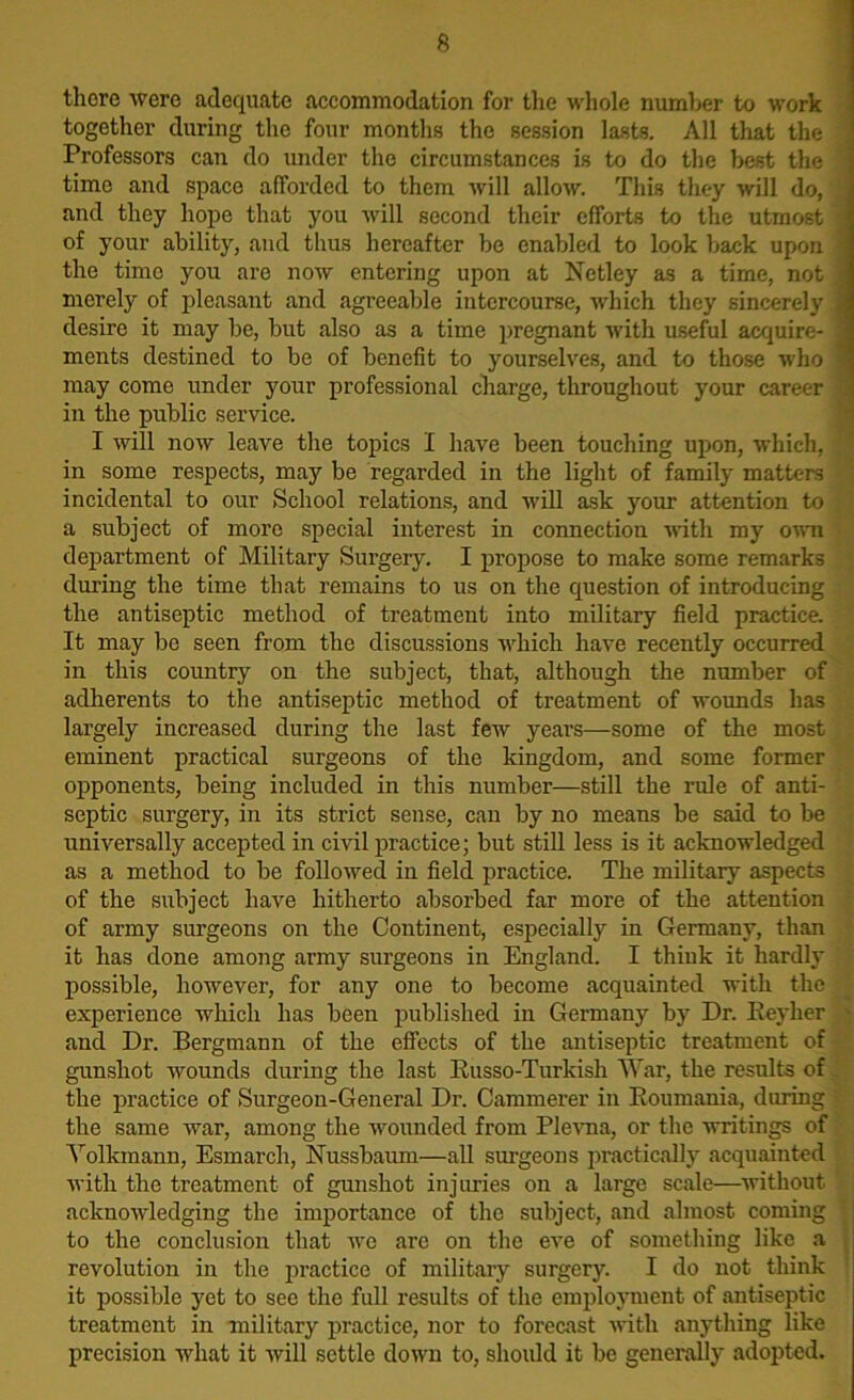 there were adequate accommodation for the whole number to work together during the four months the session lasts. All that the Professors can do under the circumstances is to do the best the time and space afforded to them will allow. This they will do, and they hope that you will second their efforts to the utmost j of your ability, and thus hereafter be enabled to look back upon l the time you are now entering upon at Netley as a time, not | merely of pleasant and agreeable intercourse, which they sincerely | desire it may be, but also as a time pregnant with useful acquire- 3 ments destined to be of benefit to yourselves, and to those who 3 may come under your professional charge, throughout your career I in the public service. I will now leave the topics I have been touching upon, which, in some respects, may be regarded in the light of family matters incidental to our School relations, and will ask your attention to a subject of more special interest in connection with my own department of Military Surgery. I propose to make some remarks during the time that remains to us on the question of introducing the antiseptic method of treatment into military field practice. It may be seen from the discussions which have recently occurred in this country on the subject, that, although the number of adherents to the antiseptic method of treatment of wounds has largely increased during the last few years—-some of the most eminent practical surgeons of the kingdom, and some former opponents, being included in this number—still the rule of anti- septic surgery, in its strict sense, can by no means be said to be universally accepted in civil practice; but still less is it acknowledged as a method to be followed in field practice. The military aspects of the subject have hitherto absorbed far more of the attention of army surgeons on the Continent, especially in Germany, than it has done among army surgeons in England. I think it hardly possible, however, for any one to become acquainted with the experience which has been published in Germany by Dr. Reylier and Dr. Bergmann of the effects of the antiseptic treatment of gunshot wounds during the last Russo-Turkish War, the results of the practice of Surgeon-General Dr. Cammerer in Roumania, during - the same war, among the wounded from Plevna, or the writings of Yolkmann, Esmarch, Nussbaum—all surgeons practically acquainted with the treatment of gunshot injuries on a large scale—without acknowledging the importance of the subject, and almost coming to the conclusion that we are on the eve of something like a revolution in the practice of military surgery. I do not think : it possible yet to see the full results of the employment of antiseptic treatment in military practice, nor to forecast with anything like precision what it will settle down to, should it be generally adopted.