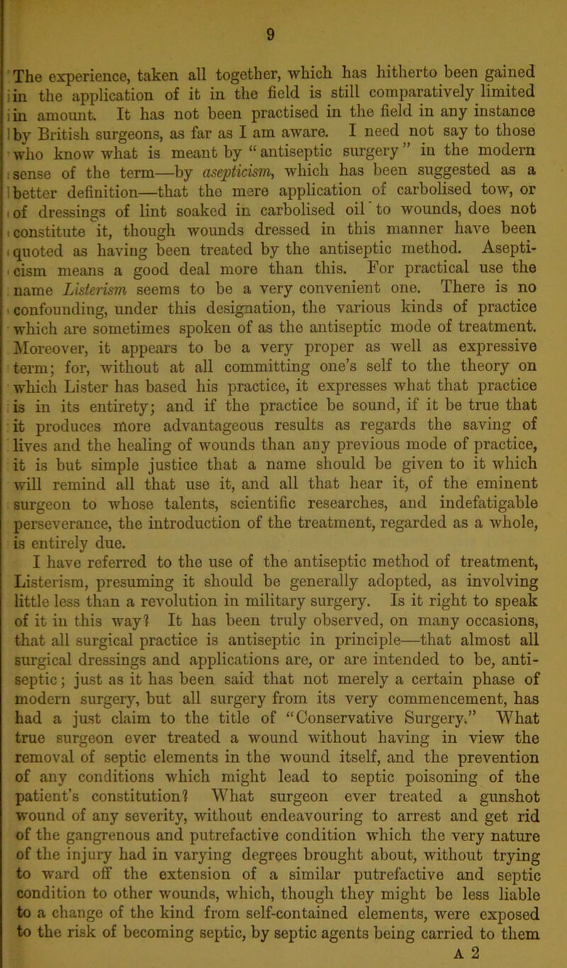 The experience, taken all together, which has hitherto been gained jin the application of it in the field is still comparatively limited jin amount. It has not been practised in the field in any instance Iby British surgeons, as far as I am aware. I need not say to those who know what is meant by “ antiseptic surgery ” in the modern sense of the term—by asepticism, which has been suggested as a better definition—that tho mere application of carbolised tow, or : of dressings of lint soaked in carbolised oil to wounds, does not constitute it, though wounds dressed in this manner have been quoted as having been treated by the antiseptic method. Asepti- cism means a good deal more than this. For practical use the name Listerism seems to be a very convenient one. There is no confounding, under this designation, the various kinds of practice which are sometimes spoken of as the antiseptic mode of treatment. Moreover, it appears to be a very proper as well as expressive term; for, without at all committing one’s self to the theory on which Lister has based his practice, it expresses what that practice is in its entirety; and if the practice be sound, if it be true that it produces more advantageous results as regards the saving of lives and the healing of wounds than any previous mode of practice, it is but simple justice that a name should be given to it which will remind all that use it, and all that hear it, of the eminent surgeon to whose talents, scientific researches, and indefatigable perseverance, the introduction of the treatment, regarded as a whole, is entirely due. I have referred to the use of the antiseptic method of treatment, Listerism, presuming it should be generally adopted, as involving little less than a revolution in military surgery. Is it right to speak of it in this way! It has been truly observed, on many occasions, that all surgical practice is antiseptic in principle—that almost all surgical dressings and applications are, or are intended to be, anti- septic ; just as it has been said that not merely a certain phase of modern surgery, but all surgery from its very commencement, has had a just claim to the title of “Conservative Surgery.” What true surgeon ever treated a wound without having in view the removal of septic elements in the wound itself, and the prevention of any conditions which might lead to septic poisoning of the patient’s constitution! What surgeon ever treated a gunshot wound of any severity, without endeavouring to arrest and get rid of the gangrenous and putrefactive condition which the very nature of the injury had in varying degrees brought about, without trying to ward off the extension of a similar putrefactive and septic condition to other wounds, which, though they might be less liable to a change of the kind from self-contained elements, were exposed to the risk of becoming septic, by septic agents being carried to them A 2