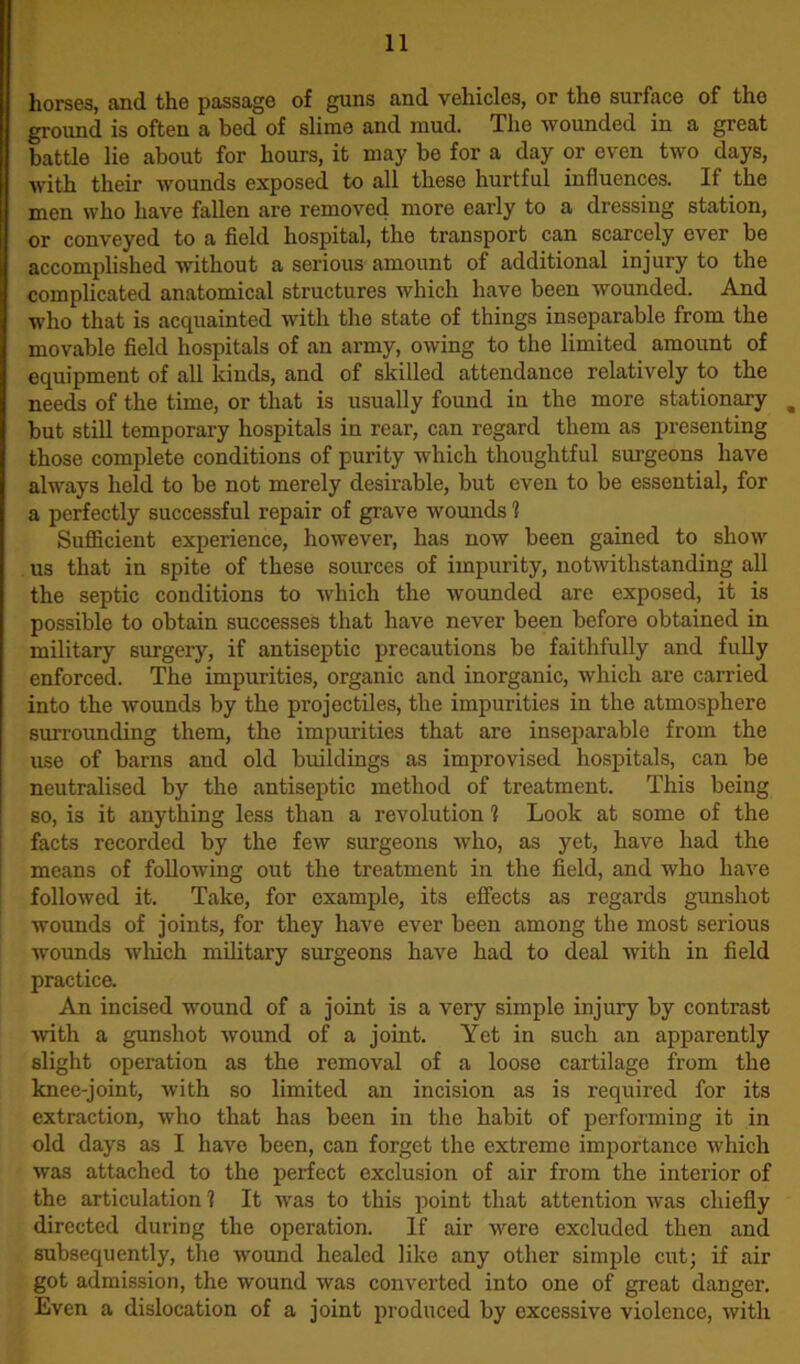 horses, and the passage of guns and vehicles, or the surface of the ground is often a bed of slime and mud. The wounded in a great battle lie about for hours, it may be for a day or even two days, with tlieir wounds exposed to all these hurtful influences. If the men who have fallen are removed more early to a dressing station, or conveyed to a field hospital, the transport can scarcely ever be accomplished without a serious amount of additional injury to the complicated anatomical structures which have been wounded. And who that is acquainted with the state of things inseparable from the movable field hospitals of an army, owing to the limited amount of equipment of all kinds, and of skilled attendance relatively to the needs of the time, or that is usually found in the more stationary m but still temporary hospitals in rear, can regard them as presenting those complete conditions of purity which thoughtful surgeons have always held to be not merely desirable, but even to be essential, for a perfectly successful repair of grave wounds 1 Sufficient experience, however, has now been gained to show us that in spite of these sources of impurity, notwithstanding all the septic conditions to which the wounded are exposed, it is possible to obtain successes that have never been before obtained in military surgery, if antiseptic precautions be faithfully and fully enforced. The impurities, organic and inorganic, which are carried into the wounds by the projectiles, the impurities in the atmosphere surrounding them, the impurities that are inseparable from the use of barns and old buildings as improvised hospitals, can be neutralised by tho antiseptic method of treatment. This being so, is it anything less than a revolution 1 Look at some of the facts recorded by the few surgeons who, as yet, have had the means of following out the treatment in the field, and who have followed it. Take, for example, its effects as regards gunshot wounds of joints, for they have ever been among the most serious wounds which military surgeons have had to deal with in field practice. An incised wound of a joint is a very simple injury by contrast with a gunshot wound of a joint. Yet in such an apparently slight operation as the removal of a loose cartilage from the knee-joint, with so limited an incision as is required for its extraction, who that has been in the habit of performing it in old days as I have been, can forget the extreme importance which was attached to the perfect exclusion of air from the interior of the articulation 1 It was to this point that attention was chiefly directed during the operation. If air were excluded then and subsequently, the wound healed like any other simple cut; if air got admission, the wound was converted into one of great danger. Even a dislocation of a joint produced by excessive violence, with