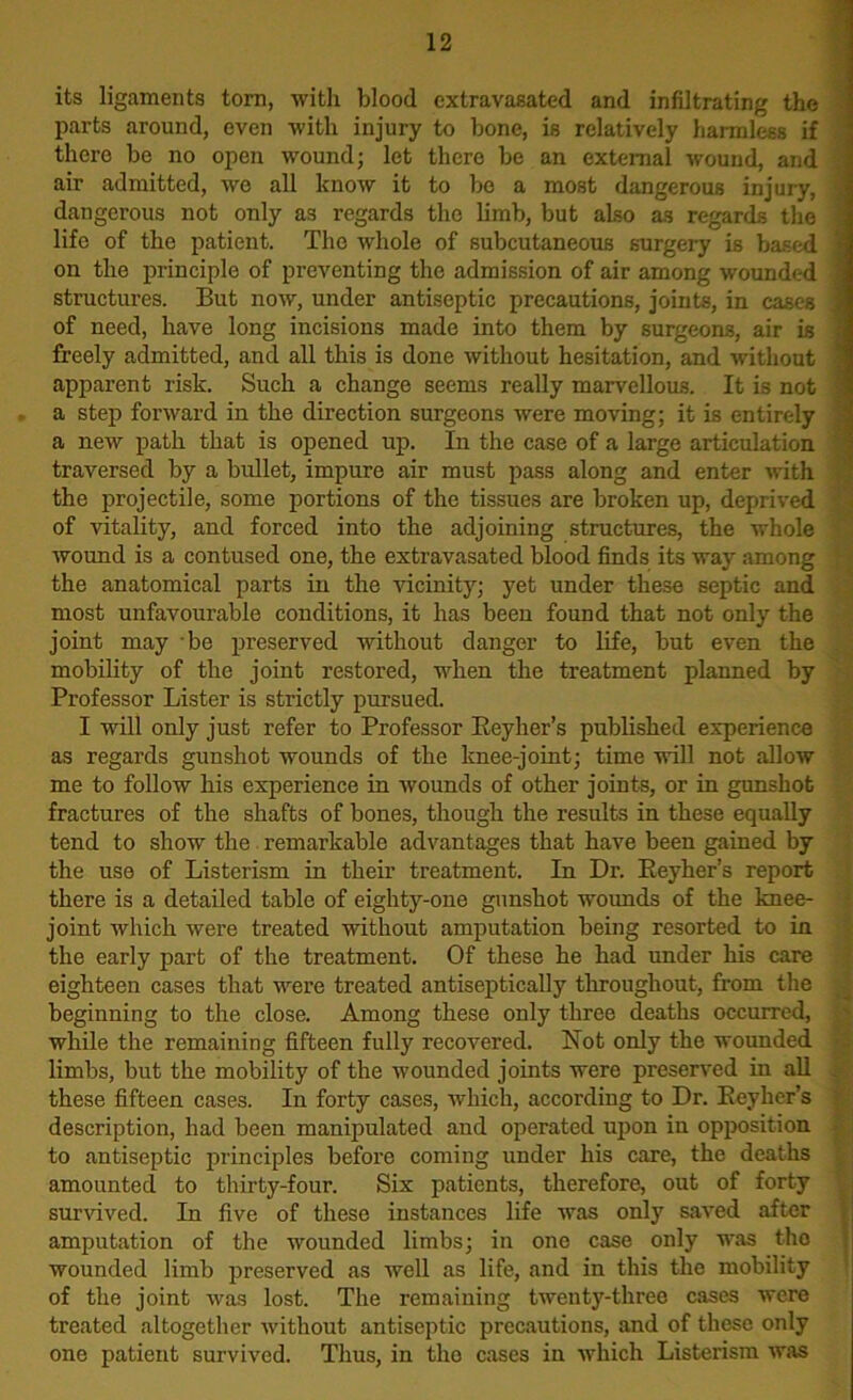 its ligaments torn, with blood extravasated and infiltrating the parts around, even with injury to bone, is relatively harmless if there be no open wound; let there be an external wound, and air admitted, wo all know it to be a most dangerous injury, dangerous not only as regards the limb, but also as regards the life of the patient. The whole of subcutaneous surgery is based on the principle of preventing the admission of air among wounded structures. But now, under antiseptic precautions, joints, in cases of need, have long incisions made into them by surgeons, air is freely admitted, and all this is done without hesitation, and without apparent risk. Such a change seems really marvellous. It is not a step forward in the direction surgeons were moving; it is entirely a new path that is opened up. In the case of a large articulation traversed by a bullet, impure air must pass along and enter with the projectile, some portions of the tissues are broken up, deprived of vitality, and forced into the adjoining structures, the whole wound is a contused one, the extravasated blood finds its way among the anatomical parts in the vicinity; yet under these septic and most unfavourable conditions, it has been found that not only the joint may be preserved without danger to life, but even the mobility of the joint restored, when the treatment planned by Professor Lister is strictly pursued. I will only just refer to Professor Reyher’s published experience as regards gunshot wounds of the knee-joint; time will not allow me to follow his experience in wounds of other joints, or in gunshot fractures of the shafts of bones, though the results in these equally tend to show the remarkable advantages that have been gained by the use of Listerism in their treatment. In Dr. Reyher’s report there is a detailed table of eighty-one gunshot wounds of the knee- joint which were treated without amputation being resorted to in the early part of the treatment. Of these he had under his care eighteen cases that were treated antiseptically throughout, from the beginning to the close. Among these only three deaths occurred, while the remaining fifteen fully recovered. Not only the wounded limbs, but the mobility of the wounded joints were preserved in all these fifteen cases. In forty cases, which, according to Dr. Reyher’s description, had been manipulated and operated upon in opposition to antiseptic principles before coming under his care, the deaths amounted to thirty-four. Six patients, therefore, out of forty survived. In five of these instances life was only saved after amputation of the wounded limbs; in one case only was tho wounded limb preserved as well as life, and in this the mobility of the joint was lost. The remaining twenty-three cases were treated altogether without antiseptic precautions, and of these only one patient survived. Thus, in tho cases in which Listerism was