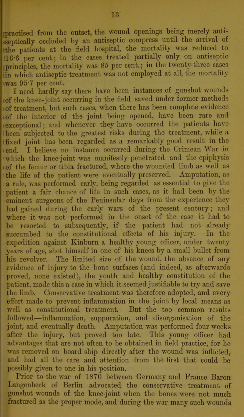 practised from the outset, the wound openings being merely anti- -septically occluded by an antiseptic compress until the arrival of tthe patients at the field hospital, the mortality was reduced to 116-6 per cent.; in the cases treated partially only on antiseptic principles, the mortality was 85 per cent.; in the twenty-three cases in which antiseptic treatment was not employed at all, the mortality vwas 95'7 per cent. I need hardly say there have been instances of gunshot wounds of the knee-joint occurring in the field saved under former methods , of treatment, but such cases, when there has been complete evidence i of the interior of the joint being opened, have been rare and -exceptional; and whenever they have occurred the patients have lbeen subjected to the greatest risks during the treatment, while a I fixed joint has been regarded as a remarkably good result in the iend. I believe no instance occurred during the Crimean War in which the knee-joint was manifestly penetrated and the epiphysis i of the femur or tibia fractured, where the wounded limb as well as the life of the patient were eventually preserved. Amputation, as a rule, was performed early, being regarded as essential to give the patient a fair chance of life in such cases, as it had been by the eminent surgeons of the Peninsular days from the experience they had gained during the early wars of the present century; and where it was not performed in the onset of the case it had to be resorted to subsequently, if the patient had not already succumbed to the constitutional effects of his injury. In the expedition against Kinburn a healthy young officer, under twenty years of age, shot himself in one of his knees by a small bullet from his revolver. The limited size of the wound, the absence of any evidence of injury to the bone surfaces (and indeed, as afterwards proved, none existed), the youth and healthy constitution of the patient, made this a case in which it seemed justifiable to try and save the limb. Conservative treatment was therefore adopted, and every effort made to prevent inflammation in the joint by local means as well as constitutional treatment. But the too common results followed—inflammation, suppuration, and disorganisation of the joint, and eventually death. Amputation was performed four weeks after the injury, but proved too late. This young officer had advantages that are not often to be obtained in field practice, for he was removed on board ship directly after the wound was inflicted, and had all the care and attention from the first that could be possibly given to one in his position. Prior to the war of 1870 between Germany and France Baron Langenbeck of Berlin advocated the conservative treatment of gunshot wounds of the knee-joint when the bones were not much fractured as the proper mode, and during the war many such wounds