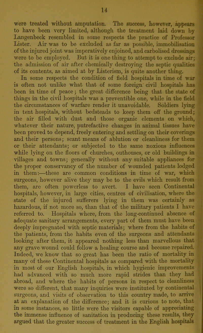 were treated without amputation. The success, however, appears to have been very limited, although the treatment laid down by Langenbeck resembled in some respects the practice of Professor Lister. Air was to bo excluded as far as possible, immobilisation of the injured joint was imperatively enjoined, and carbolised dressings were to be employed. But it is one tiling to attempt to exclude air; the admission of air after chemically destroying the septic qualities of its contents, as aimed at by Listerism, is quite another thing. In some respects the condition of field hospitals in time of war is often not unlike what that of some foreign civil hospitals has been in time of peace; the great difference being that the state of things in the civil hospitals was a preventible one, wdiile in the field the circumstances of warfare render it unavoidable. Soldiers lying in tent hospitals, without bedsteads to keep them off the ground; the air filled with dust and those organic elements on which, whatever their nature, putrefactive changes in animal tissues have been proved to depend, freely entering and settling on their coverings and their persons; scant means of ablution or cleanliness for them or their attendants; or subjected to the same noxious influences while lying on the floors of churches, outhouses, or old buildings in villages and towms; generally without any suitable appliances for the proper conservancy of the number of wounded patients lodged in them:—these are common conditions in time of war, which surgeons, howrever alive they may be to the evils which result from them, are often powerless to avert. I have seen Continental hospitals, liow'ever, in large cities, centres of civilisation, where the state of the injured sufferers lying in them was certainly as hazardous, if not more so, than that of the military patients I have referred to. Hospitals where, from the long-continued absence of adequate sanitary arrangements, every part of them must have been deeply impregnated with septic materials; wdiere from the habits of the patients, from the habits even of the surgeons and attendants looking after them, it appeared nothing less than marvellous that any grave wound could follow a healing course and become repaired. Indeed, we know that so great has been the ratio of mortality in many of these Continental hospitals as compared with the mortality in most of our English hospitals, in which hygienic improvements had advanced with so much more rapid strides than they had abroad, and where the habits of persons in respect to cleanliness were so different, that many inquiries were instituted by continental surgeons, and visits of observation to this country made, to arrive at an explanation of the difference; and it is curious to note, that in some instances, so little were the visitors capable of appreciating the immense influence of sanitation in producing these results, they argued that the greater success of treatment in the English hospitals