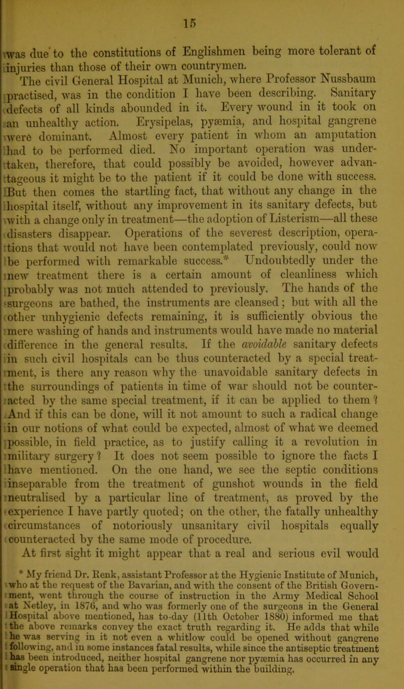 was due to the constitutions of Englishmen being more tolerant of injuries than those of their own countrymen. The civil General Hospital at Munich, where Professor Nussbaum practised, was in the condition I have been describing. Sanitary defects of all kinds abounded in it. Every wound in it took on an unhealthy action. Erysipelas, pyaemia, and hospital gangrene ■were dominant. Almost every patient in whom an amputation had to be performed died. No important operation was under- taken, therefore, that could possibly be avoided, however advan- tageous it might be to the patient if it could be done with success. But then comes the startling fact, that without any change in the hospital itself, without any improvement in its sanitary defects, but \with a change only in treatment—the adoption of Listerism—all these (disasters disappear. Operations of the severest description, opera- tions that would not have been contemplated previously, could now be performed with remarkable success* Undoubtedly under the inew treatment there is a certain amount of cleanliness which probably was not much attended to previously. The hands of the -surgeons are bathed, the instruments are cleansed; but with all the other unhygienic defects remaining, it is sufficiently obvious the mere washing of hands and instruments would have made no material difference in the general results. If the avoidable sanitary defects iin such civil hospitals can be thus counteracted by a special treat- ment, is there any reason why the unavoidable sanitary defects in the surroundings of patients in time of war should not be counter- acted by the same special treatment, if it can be applied to them 1 .And if this can be done, will it not amount to such a radical change in our notions of what could be expected, almost of what we deemed {possible, in field practice, as to justify calling it a revolution in i military surgery 1 It does not seem possible to ignore the facts I have mentioned. On the one hand, we see the septic conditions ’.inseparable from the treatment of gunshot wounds in the field neutralised by a particular line of treatment, as proved by the ■experience I have partly quoted; on the other, the fatally unhealthy circumstances of notoriously unsanitary civil hospitals equally counteracted by the same mode of procedure. At first sight it might appear that a real and serious evil would * My friend Dr. Eenk, assistant Professor at the Hygienic Institute of Munich, who at the request of the Bavarian, and with the consent of the British Govern- ment, went through the course of instruction in the Army Medical School at Netley, in 1876, and who was formerly one of the surgeons in the General Hospital above mentioned, has to-day (11th October 1880) informed me that the above remarks convey the exact truth regarding it. He adds that while he was serving in it not even a whitlow could be opened without gangrene following, and in some instances fatal results, while since the antiseptic treatment has been introduced, neither hospital gangrene nor pycemia has occurred in any ; angle operation that ha3 been performed within the building.