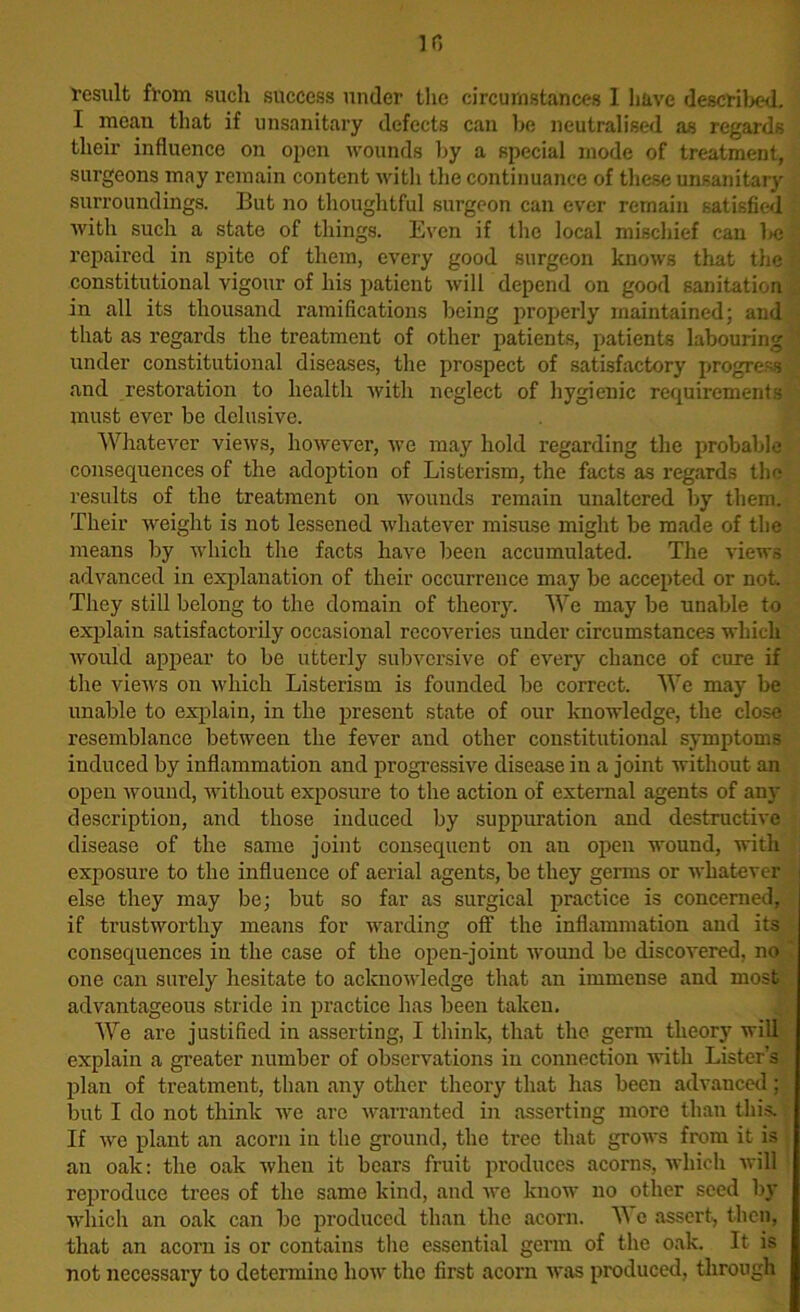 Ifi result from such success under the circumstances 1 have described. I mean that if unsanitary defects can lie neutralised as regards their influence on open wounds by a special mode of treatment, surgeons may remain content with the continuance of these unsanitary surroundings. But no thoughtful surgeon can ever remain satisfied ■with such a state of things. Even if the local mischief can be repaired in spite of them, every good surgeon knows that the constitutional vigour of his patient will depend on good sanitation in all its thousand ramifications being properly maintained; and that as regards the treatment of other patients, patients labouring under constitutional diseases, the prospect of satisfactory progress and restoration to health with neglect of hygienic requirements must ever be delusive. Whatever views, however, we may hold regarding the probable consequences of the adoption of Listerism, the facts as regards the results of the treatment on wounds remain unaltered by them. Their weight is not lessened whatever misuse might be made of the means by which the facts have been accumulated. The views advanced in explanation of their occurrence may be accepted or not They still belong to the domain of theory. We may be unable to explain satisfactorily occasional recoveries under circumstances which would appear to be utterly subversive of every chance of cure if the views on which Listerism is founded be correct. We may be unable to explain, in the present state of our knowledge, the close resemblance between the fever and other constitutional symptoms induced by inflammation and progressive disease in a joint without an open wound, without exposure to the action of external agents of any description, and those induced by suppuration and destructive disease of the same joint consequent on an open wound, with exposure to the influence of aerial agents, be they germs or whatever else they may be; but so far as surgical practice is concerned, if trustworthy means for warding off the inflammation and its consequences in the case of the open-joint wound be discovered, no one can surely hesitate to acknowledge that an immense and most advantageous stride in practice has been taken. We are justified in asserting, I think, that the germ theory will explain a greater number of observations in connection with Lister’s plan of treatment, than any other theory that has been advanced; but I do not think we are warranted in asserting more than this. If we plant an acorn in the ground, the tree that grows from it is an oak: the oak when it bears fruit produces acorns, which will reproduce trees of the same kind, and we know no other seed by which an oak can be produced than the acorn. W c assert, then, that an acorn is or contains the essential germ of the oak. It is not necessary to determine how the first acorn was produced, through