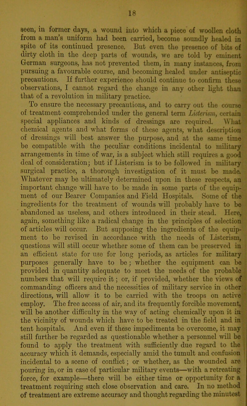 seen, in former clays, a wound into which a piece of woollen cloth from a man’s uniform had been carried, become soundly healed in spite of its continued presence. But even the presence of bits of dirty cloth in the deep parts of wounds, we are told by eminent German surgeons, has not prevented them, in many instances, from pursuing a favourable course, and becoming healed under antiseptic precautions. If further experience should continue to confirm these ■ observations, I cannot regard the change in any other light than that of a revolution in military practice. To ensure the necessary precautions, and to carry out the course J of treatment comprehended under the general term Listerwn, certain special appliances and kinds of dressings are required. What chemical agents and what forms of these agents, what description of dressings will best answer the purpose, and at the same time be compatible with the peculiar conditions incidental to military arrangements in time of war, is a subject which still requires a good deal of consideration; but if Listerism is to be followed in military surgical practice, a thorough investigation of it must be made. Whatever may be ultimately determined upon in these respects, an important change will have to be made in some parts of the equip- ment of our Bearer Companies and Field Hospitals. Some of the ingredients for the treatment of wounds will probably have to be abandoned as useless, and others introduced in their stead. Here, again, something like a radical change in the principles of selection of articles will occur. But supposing the ingredients of the equip- ment to be revised in accordance with the needs of Listerism, questions will still occur whether some of them can be preserved in an efficient state for use for long periods, as articles for military purposes generally have to be; whether the equipment can be provided in quantity adequate to meet the needs of the probable numbers that will require it; or, if provided, whether the views of commanding officers and the necessities of military service in other directions, will allow it to be carried with the troops on active employ. The free access of air, and its frequently forcible movement, will be another difficulty in the way of acting chemically upon it in the vicinity of wounds which have to be treated in the field and in tent hospitals. And even if these impediments be overcome, it may still further be regarded as questionable whether a personnel will be found to apply the treatment with sufficiently due regard to the accuracy which it demands, especially amid the tumult and confusion incidental to a scene of conflict; or whether, as the wounded are pouring in, or in case of particular military events—with a retreating force, for example—there will be either time or opportunity for a treatment requiring such close observation and care. In no method of treatment are extreme accuracy and thought regarding the minutest