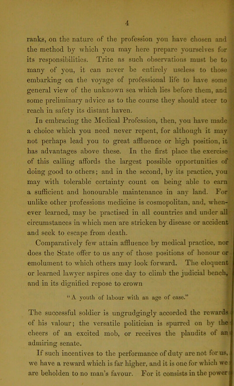 ranks, on the nature of the profession you have chosen and the method by which you may here prepare yourselves for its responsibilities. Trite as such observations must be to many of you, it can never be entirely useless to those embarking on the voyage of professional life to have some general view of the unknown sea which lies before them, and some preliminary advice as to the course they should steer to reach in safety its distant haven. In embracing the Medical Profession, then, you have made a choice which you need never repent, for although it may not perhaps lead you to great affluence or high position, it has advantages above these. In the first place the exercise of this calling affords the largest possible opportunities of doing good to others; and in the second, by its practice, you may with tolerable certainty count on being able to earn a sufficient and honourable maintenance in any land. For unlike other professions medicine is cosmopolitan, and, when- ever learned, may be practised in all countries and under all circumstances in which men are stricken by disease or accident and seek to escape from death. Comparatively few attain affluence by medical practice, nor does the State offer to us any of those positions of honour or. emolument to which others may look forward. The eloquent or learned lawyer aspires one day to climb the judicial bench, i and in its dignified repose to crown “ A youth of labour with an age of ease.” The successful soldier is ungrudgingly accorded the rewards j of his valour; the versatile politician is spurred on by the cheers of an excited mob, or receives the plaudits of an admiring senate. If such incentives to the performance of duty are not for us, we have a reward which is far higher, and it is one for which we are beholden to no man’s favour. For it consists in the power