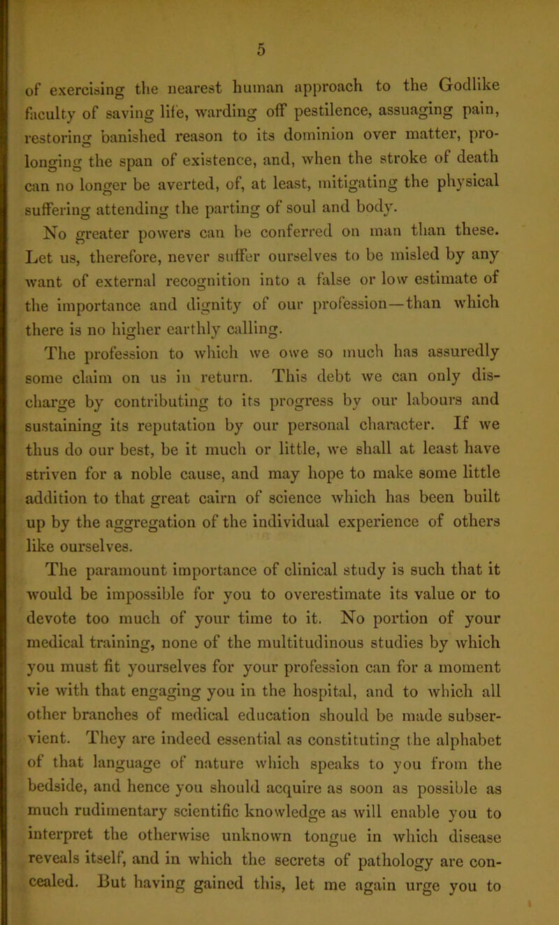 of exercising the nearest human approach to the Godlike faculty of saving lile, warding off pestilence, assuaging pain, restoring banished reason to its dominion over matter, pro- longing the span of existence, and, when the stroke of death can no longer be averted, of, at least, mitigating the physical suffering attending the parting of soul and body. No greater powers can be conferred on man than these. Let us, therefore, never suffer ourselves to be misled by any want of external recognition into a false or low estimate of the impoi’tance and dignity of our profession—than which there is no higher earthly calling. The profession to which we owe so much has assuredly some claim on us in return. This debt we can only dis- charge by contributing to its progress by our labours and sustaining its reputation by our personal character. If Ave thus do our best, be it much or little, we shall at least have striven for a noble cause, and may hope to make some little addition to that great cairn of science Avhich has been built up by the aggregation of the individual experience of others like ourselves. The paramount importance of clinical study is such that it Avould be impossible for you to overestimate its value or to devote too much of your time to it. No portion of your medical training, none of the multitudinous studies by Avhich you must fit yourselves for your profession can for a moment vie Avith that engaging you in the hospital, and to Avhich all other branches of medical education should be made subser- vient. They are indeed essential as constituting the alphabet of that language of nature Avhich speaks to you from the bedside, and hence you should acquire as soon as possible as much rudimentary scientific knowledge as Avill enable you to interpret the otherAvise unknown tongue in Avhich disease reveals itself, and in Avhlch the secrets of pathology are con- cealed. But having gained this, let me again urge you to