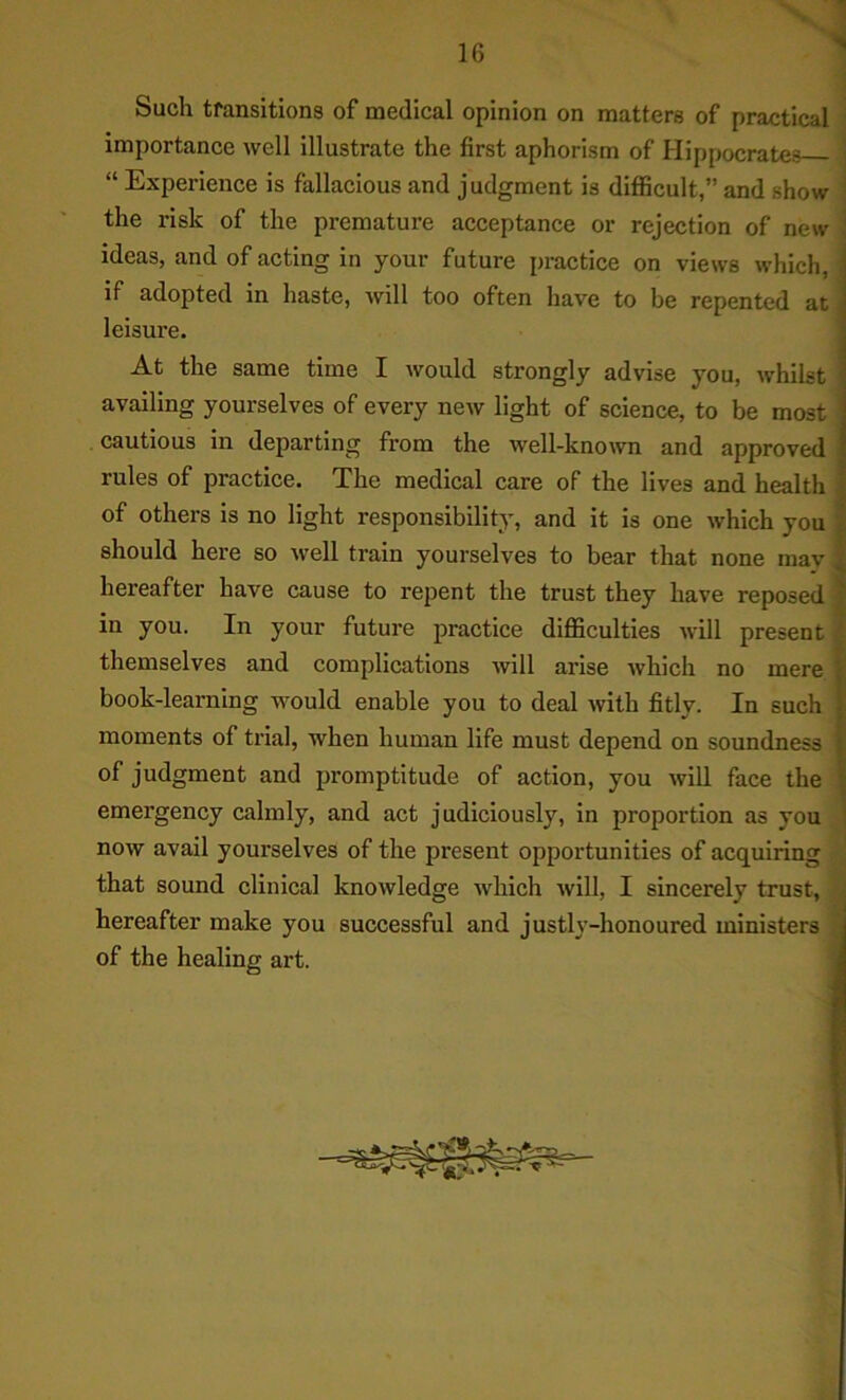 Such transitions of medical opinion on matters of practical ^ importance well illustrate the first aphorism of Hippocrates > “ Experience is fallacious and judgment is difficult,” and show \ the risk of the premature acceptance or rejection of new | ideas, and of acting in your future practice on views which, if adopted in haste, will too often have to be repented at leisure. At the same time I would strongly advise you, whilst availing yourselves of every new light of science, to be most cautious in departing from the well-known and approved rules of practice. The medical care of the lives and health of others is no light responsibility, and it is one which you should here so well train yourselves to bear that none may; hereafter have cause to repent the trust they have reposed | in you. In your future practice difficulties will present themselves and complications will arise which no mere book-learning would enable you to deal with fitly. In such moments of trial, when human life must depend on soundness of judgment and promptitude of action, you will face the emergency calmly, and act judiciously, in proportion as you I now avail yourselves of the present opportunities of acquiring that sound clinical knowledge which will, I sincerely trust, J hereafter make you successful and justly-honoured ministers I of the healing art. 1