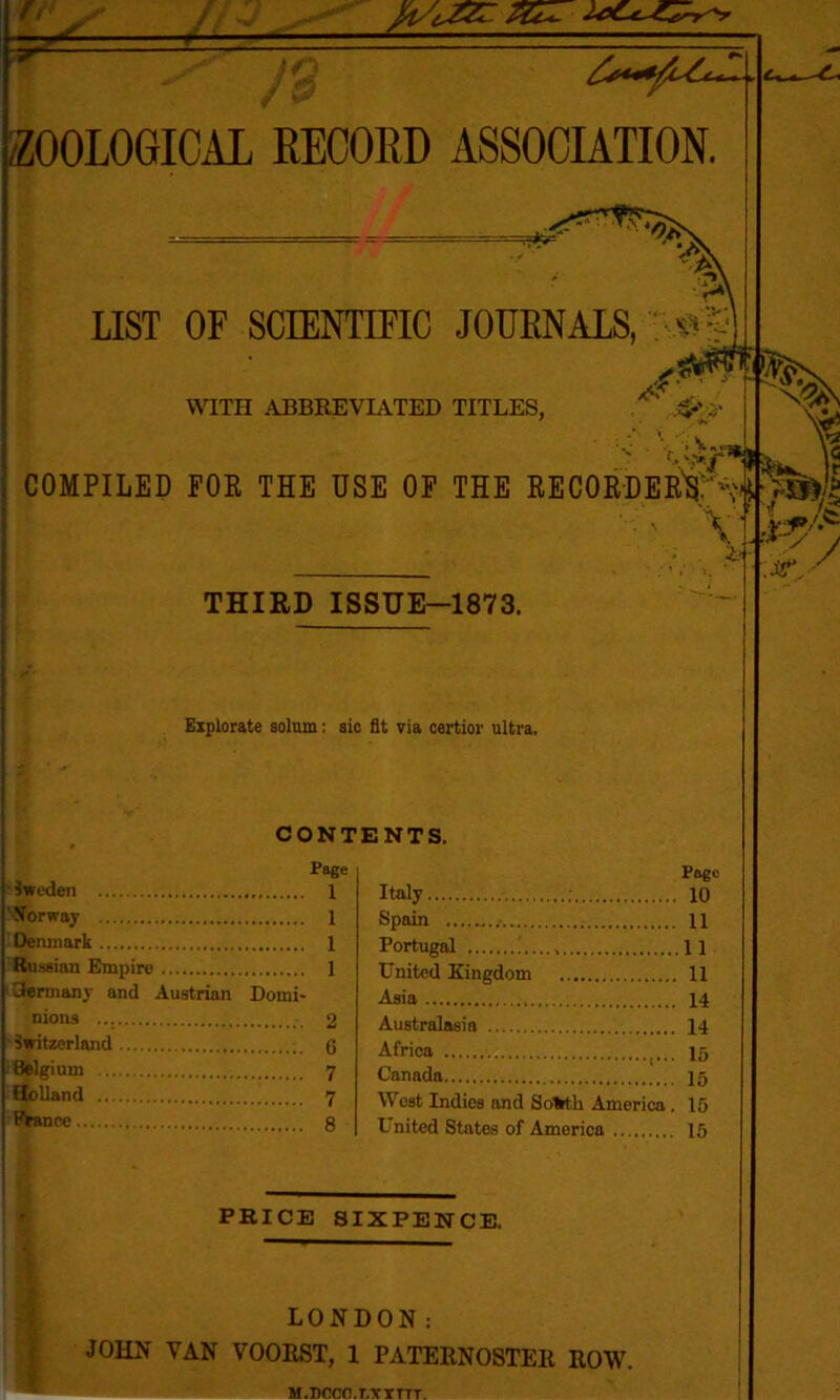 k- /ZOOLOGICAL RECORD ASSOCIATION. LIST OF SCIENTIFIC JOURNALS, ^ WITH ABBREVIATED TITLES, COMPILED FOR THE USE OF THE RECORDER'S;'^ ' \ THIRD ISSUE-1873. Explorate solum: sic fit via certior ultra. CONTENTS. Page 1 1 1 1 ' Sweden 'Norway Denmark Russian Empire Germany and Austrian Domi- nions 2 ■Switzerland 6 Belgium 7 Holland 7 France 8 Page Italy ; 10 Spain 11 Portugal 11 United Kingdom 11 Asia 14 Australasia 14 Africa ig Canada 15 West Indies and Sofcth America. 15 United States of America 15 PRICE SIXPENCE. \3ty / LONDON: JOHN VAN VOORST, 1 PATERNOSTER ROW. M.nnrn.r.YYTTT