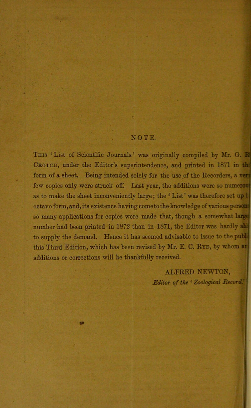 NOTE. This 'List of Scientific Journals’ was originally compiled by Mr. G. E Crotch, under the Editor’s superintendence, and printed in 1871 in th: form of a sheet. Being intended solely for the use of the Recorders, a Ter few copies only were struck off. Last year, the additions were so numeron as to make the sheet inconveniently large; the 1 List’ was therefore set up i octavo form, and, its existence having come to the knowledge of various person; so many applications for copies were made that, though a somewhat laigc number had been printed in 1872 than in 1871, the Editor was hardly ah to supply the demand. Hence it has seemed advisable to issue to the publ this Third Edition, which has been revised by Mr. E. C. Rye, by whom ai additions or corrections will be thankfully received. ALFRED NEWTON, Editor of the ‘ Zoological Jtecord.'