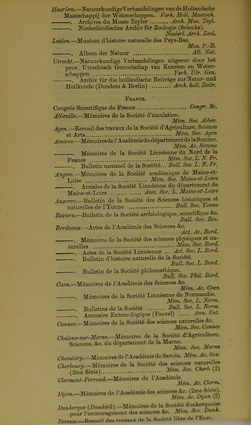 Haarlem.—NatuurkundigeVerhandelingen van deHoliandeche Maatschappij der Webenschappen. Verh. Holl. Maatsch. . Archives da Mu geo Teyler Arch. Mug. Teyl. . Niederlandisches Archivfur Zoologie (Selenka). Niederl. Arch. Zool. Leiden.—Mus6um d’histoire naturelle des Pays-Bas. Mug. P.-B. . Album der Natuur AJh. Nat. Utrecht.—Natuurkundige Verhandelingen uitgeven door bet prov. Utrechtsch Genootschap van Kunsten en Weten- schappen Verh. Utr. Gen. . Archiv fiir die hollandische Beitrage zur Natur- und Heilkunde (Donders & Berlin) Arch. holl. Beitr. France. Congres Scientifique de France Congr. Sc. Abbeville.—Memoires de la Societe d’emulation. Mem. Soc. Abbev. Agen.—Recueil des travaux de la Societe d’Agriculture, Science et Arts Mem. Soc. Agen Amiens.—Memoires de 1’Acad6mie du departeim'nt de la Somme. Mem. Ac. Somme . Memoires de la Society Linndenne du Nord de la France hilm. Soc. L. A. Fr. Bulletin mensuel de la Soci6te... Bull. Soc. L. N. Fr. Ailoere.—Memoires de la Societe acadeinicjue de Maine-et- Loire Mem. Soc. Maine-et-Loire —. Annales de la Societe Linneenne du dfipartement de Maine-et-Loire Ann. Soc. L. Maine-et-Loire Auxerre.—Bulletin de la Socidt6 des Sciences historiques et naturelles de l’Yonne Bull. Soc. Yonne Beziers.—Bulletin de la Society archfiologique, scientifique 4c. Bull. Soc. Bez. Bordeaux.—Actes de l’Academie des Sciences &c. Act. Ac. Bora. . MSmoires de la Society des sciences physiques et na- Lrrelles Mem. Soc. Bora. . Actes de la Soci6t6 Linntenne ... Act. Soc.L.Bord. . Bulletin d’histoire naturelle de la SocidtA Bull Soc. L. Bord. . Bulletin de la Societe philomathique. Bull. Soc. Phil. Bord. Caen.—Memoires de 1’Academic des Sciences &c. Mtm. Ac. Caen . Memoires de la Soci6t6 Linneenne de Aormandie. Mem. Soc. L. Norm. . Bulletins de la Society Bull. Soc. L. Norm. , Annuaire Entomologique (Fauvel) Ann. ant. Cannes.—Memoires de la SociShS des Bcience^natu^Ues&c^^ Chalons-mr-Marne.—M4moires de la Soci<$t4 d’Agriculture, Sciences, &c. du dipartement de la Marne.^ ^ ^ Chambcry.—Memoires de 1’Academic de Savoie. Mem. Ac. Sav. Cherbourg.—M6moires do la Soci<5h$ des sciences Baturelles (2meS6rio) M(m- Cherb' Clermont-Ferrand.-M6moires de l’Acad&nie.^ ^ Dijon.—Memoires de l'Acadfimie des Dunkerque {Dunkirk).—Memoires do la Society duke^'10’f pour 1’encouragement des sciences &c. Mem. Soc. Dun .