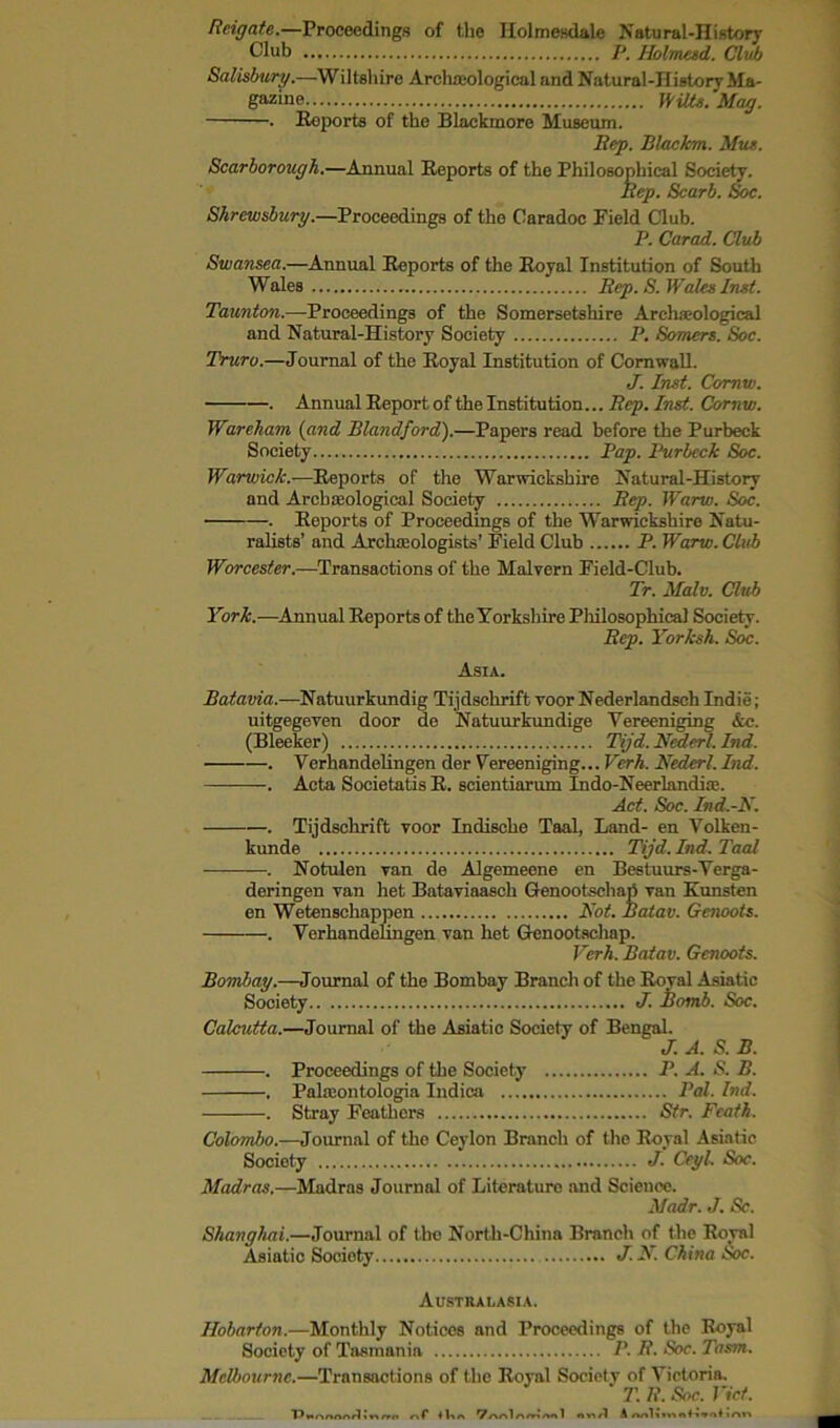 Reigate.—Proceedings of the Iiolmesdale Natural-History Club P. Holmesd. Club Salisbury.—Wiltshire Archceological and Natural-History Ma- gazine Wilts. Mag. . Reports of the Blackmore Museum. Rep. Blackm. Mus. Scarborough.—Annual Reports of the Philosophical Society. Rep. Scarb. Soc. Shrewsbury.—Proceedings of the Caradoc Field Club. P. Carad. Club Swansea.—Annual Reports of the Royal Institution of South Wales Rep. S. Wales Inst. Taunton.—Proceedings of the Somersetshire Archaeological and Natural-History Society P. Somers. Soc. Truro.—Journal of the Royal Institution of Cornwall. J. Inst. Comw. . Annual Report of the Institution... Rep. Inst. Comw. Wareham (and Blandford).—Papers read before the Purbeck Society Pap. Purbeck Soc. Warwick.—Reports of the Warwickshire Natural-History and Archaeological Society Rep. Warw. Soc. . Reports of Proceedings of the Warwickshire Natu- ralists’ and Archaeologists’ Field Club P. Warw. Club Worcester.—Transactions of the Malvern Field-Club. Tr. Malv. Club York.—Annual Reports of the Yorkshire Pliilosophical Society. Rep. Yorksh. Soc. Asia. Batavia.—Natuurkundig Tijdscbrift voor Nederlandsch Indie; uitgegeven door de Natuurkundige Yereeniging &c. (Bleeker) Tijd. Nederl. Ind. . Verhandelingen der Yereeniging... Vcrh. Nederl. Ind. . Acta Societatis R. scientiarum Indo-Neerlandiae. Act. Soc. Ind.-N. . Tijdscbrift voor Indische Taal, Land- en Yolken- kunde Tijd. Ind. Taal . Notulen van de Algemeene en Bestuurs-Yerga- deringen van het Bataviaasch Genootschari van Kunsten en Wetenschappen Not. Batav. Genoots. . Verhandelingen van het Genootsehap. Vcrh. Batav. Genoots. Bombay.—Journal of the Bombay Branch of the Roval Asiatic Society J. homb. Soc. Calcutta.—Journal of the Asiatic Society of Bengal. J. A. S. B. . Proceedings of the Society P. A. S. B. . Pabeontologia Indica Pal. Ind. . Stray Feathers Str. Feath. Colombo.—Journal of the Ceylon Branch of the Royal Asiatic Society J. Ceyl. Soc. Madras.—Madras Journal of Literature and Science. Madr. J. Sc. Shanghai.—Journal of the North-China Branch of the Royal Asiatic Society J.N. China Soc. Australasia. Hobarton.—Monthly Notices and Proceedings of the Royal Society of Tasmania P.R. Soc. Tasm. Melbourne.—Transactions of the Royal Society of Victoria. 71 R. Soc. Viet. Pwnnoor1i«rrn nf llin *7r\r>\r\mnn 1 nnrl A nolimnlivnl ir*»v