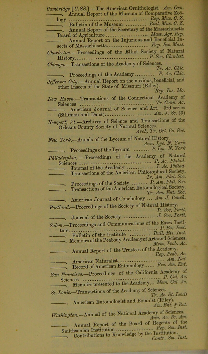 Cambridge [ U.SS.].—The American Ornithologist. Am. Om. . Annual Eeport of the Museum of Comparative Zoo- logy Rep- Mus. C. Z. . Bulletin of the Museum Hull. Mux. C. Z. . Annual Eeport of the Secretary of the Massachusetts Board of Agriculture Mam. Agr. Rep. . Annual Eeport on the Injurious and Beneficial In- sects of Massachusetts Rep. Ins. Mam. Charleston.—Proceedings of the Elliot Society of Natural History p- Soc. Chariest. Chicago.—Transactions of the Academy of Sciences. J Tr. Ac. Chic. . Proceedings of the Academy P. Ac. Chic. Jefferson City.—Annual Eeport on the noxious, beneficial, and other Insects of the State of Missouri (Eiley). Rep. Ins. Mo. New Haven.—Transactions of the Connecticut Academy of Sciences Tr. Conn. Ac. . American Journal of Science and Art. ord senes (Silliman and Dana) -dm- J- Sc. (3) Newport, Vt.— Archives of Science and Transactions of the Orleans County Society of Natural Sciences. Arch. Tr. Orl. Co. Soc. New ForTc.—Annals of the Lyceum of Natural History. Ann. Lyc. N. York . Proceedings of the Lyceum P- lye. N. I ork Philadelphia. — Proceedings of the Academy of Natural . Journal of the Academy Transactions of the American Philosophical Society. Tr. Am. Phd. Soc. . Proceedings of the Society P. Am. Phil. Soc. Transactions of the American Entomological Society. Tr. Am. Ent. Soc. . American Journal of Conchology ... Am. J. Conch. Portland.—Proceedings of the Society of Natura^Histoiy^ . Journal of the Society <T- Soc. Port!. Salem.—Proceedings and Communications of the Es^xlnsti- —te Builetin of the Institute Bull. Ess. List. . Memoirs of the Peabody Academy of Arts and Sciences. Mem. Peab. Ac. Annual Eeport of the Trustees of the Academy. Rep. Feab. Ac. . American Naturalist •• A™“ ^af: Eecord of American Entomology Rec.Am.JLnt. San Francisco.—Proceedings of the California Academy^of ^eDMemoirs presented to the Academy... Mem. Cal. Ac. St. Louis.—Transactions of the Academy of Sciences. ^ . American Entomologist and Botanis^ (Edey)^ Washington. —Annual of the National Acadomy o^Sciences^ . Annual Eeport of the Board of Regents of Smithsonian Institution V' \ ’*• ’ . Contributions to Knowledge by