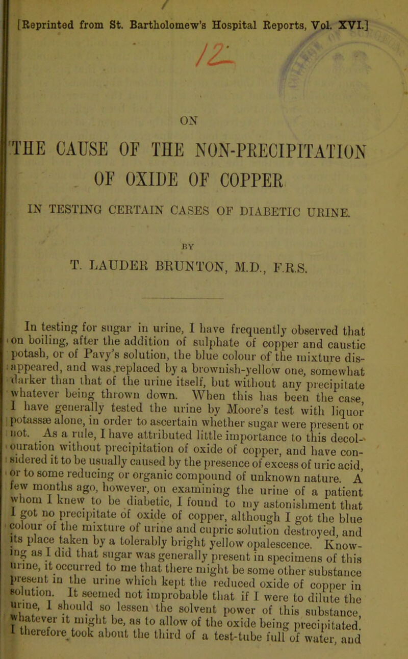 / [Reprinted from St. Bartholomew’s Hospital Reports, Vol. XVI.] THE CAUSE OF THE NON-PHECIPITATION OF OXIDE OF COPPER IN TESTING CERTAIN CASES OF DIABETIC URINE. T. LAUDER BRUNTON, M.D., F.R.S. In testing for sugar in urine, 1 have frequently observed that 'On boiling, after the addition of sulphate of copper and caustic potash, or of Pavy’s solution, the blue colour of the mixture dis- appeared, and was,replaced by a brownish-yellow one, somewhat duiker than that of the urine itself, but without any precipitate whatever being thrown down. When this has been the case I have generally tested the urine by Moore’s test with liquor potassm alone, in order to ascertain whether sugar were present or not. As a rule, I have attributed little importance to this decol- ouration without precipitation of oxide of copper, and have con- 1 8ideied it to be usually caused by the presence of excess of uric acid, or to some reducing or organic compound of unknown nature A few months ago, however, on examining the urine of a patient whom I knew to be diabetic, I found to my astonishment that 1 got no precipitate of oxide of copper, although I got the blue colour of the mixture of urine and cupric solution destroyed, and its place taken by a tolerably bright yellow opalescence. Know- ing as I did that sugar was generally present in specimens of this m me, it occurred to me that there might be some other substance present in the urine which kent the reduced ovido nf ON BY