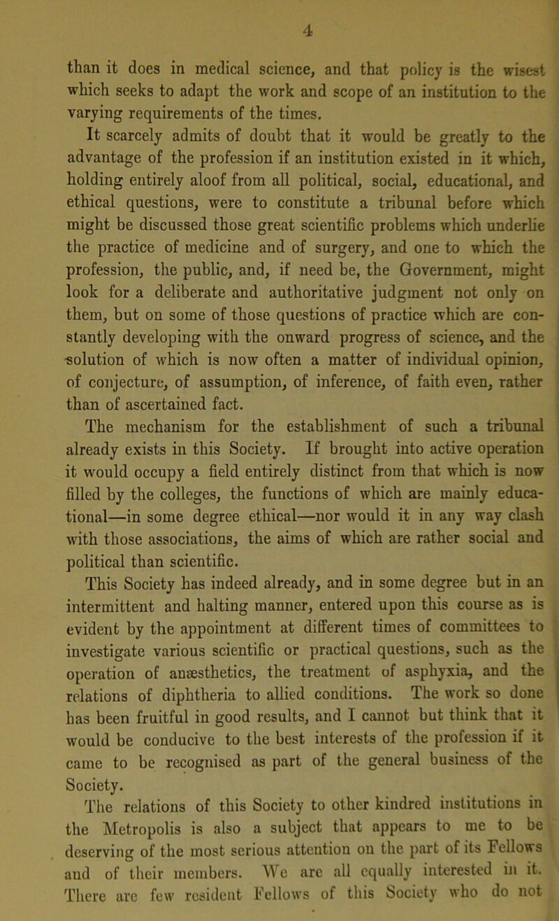 than it does in medical science, and that policy is the wisest which seeks to adapt the work and scope of an institution to the varying requirements of the times. It scarcely admits of doubt that it would be greatly to the advantage of the profession if an institution existed in it which, holding entirely aloof from all political, social, educational, and ethical questions, were to constitute a tribunal before which might be discussed those great scientific problems which underlie the practice of medicine and of surgery, and one to which the profession, the public, and, if need be, the Government, might look for a deliberate and authoritative judgment not only on them, but on some of those questions of practice which are con- stantly developing with the onward progress of science, and the •solution of which is now often a matter of individual opinion, of conjecture, of assumption, of inference, of faith even, rather than of ascertained fact. The mechanism for the establishment of such a tribunal already exists in this Society. If brought into active operation it would occupy a field entirely distinct from that which is now filled by the colleges, the functions of which are mainly educa- tional—in some degree ethical—nor would it in any way clash with those associations, the aims of which are rather social and political than scientific. This Society has indeed already, and in some degree but in an intermittent and halting manner, entered upon this course as is evident by the appointment at different times of committees to investigate various scientific or practical questions, such as the operation of an-«sthetics, the treatment of asphyxia, and the relations of diphtheria to allied conditions. The work so done has been fruitful in good results, and I cannot but think that it would be conducive to the best interests of the profession if it came to be recognised as part of the general business of the Society. The relations of this Society to other kindred institutions in the Metropolis is also a subject that appears to me to be deserving of the most serious attention on the part of its Fellows and of their members. We arc all equally interested hi it. There are few resident Fellows of this Society who do not