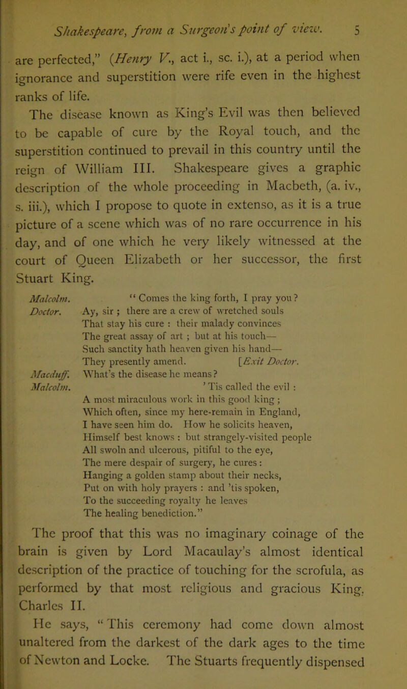 are perfected,” {Henry V., act i., sc. i.), at a period when ignorance and superstition were rife even in the highest ranks of life. The disease known as King’s Evil was then believed to be capable of cure by the Royal touch, and the superstition continued to prevail in this country until the reign of William III. Shakespeare gives a graphic description of the whole proceeding in Macbeth, (a. iv., s. iii.), which I propose to quote in extenso, as it is a true picture of a scene which was of no rare occurrence in his day, and of one which he very likely witnessed at the court of Queen Elizabeth or her successor, the first Stuart King. “ Comes the king forth, I pray you? Ay, sir ; there are a crew of wretched souls That stay his cure : their malady convinces The great assay of art; but at his touch—• Such sanctity hath heaven given his hand— They presently amend. [Exit Doctor. What’s the disease he means ? ’ Tis called the evil : A most miraculous work in this good king ; Which often, since my here-remain in England, I have seen him do. How he solicits heaven, Himself best knows : but strangely-visited people All swoln and ulcerous, pitiful to the eye, The mere despair of surgery, he cures : Hanging a golden stamp about their necks, Put on with holy prayers : and ’tis spoken, To the succeeding royalty he leaves The healing benediction.” The proof that this was no imaginary coinage of the brain is given by Lord Macaulay’s almost identical description of the practice of touching for the scrofula, as performed by that most religious and gracious King. Charles II. He says, “ This ceremony had come down almost unaltered from the darkest of the dark ages to the time of Newton and Locke. The Stuarts frequently dispensed Malcolm. Doctor. Macduff. Malcolm.