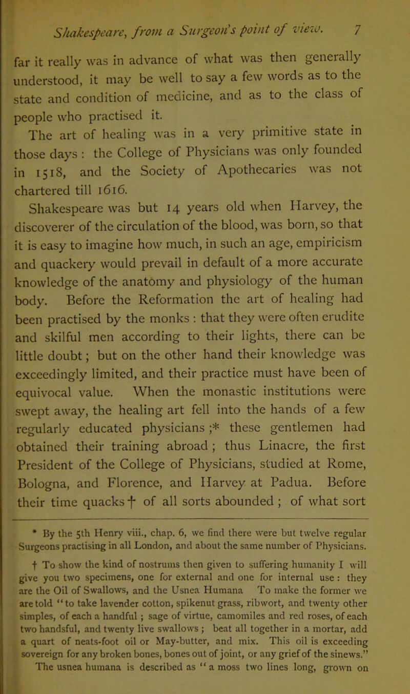 far it really was in advance of what was then genet ally understood, it may be well to say a few words as to the state and condition of medicine, and as to the class of people who practised it. The art of healing was in a very primitive state in those days : the College of Physicians was only founded in 1518, and the Society of Apothecaries was not chartered till 1616. Shakespeare was but 14 years old when Harvey, the discoverer of the circulation of the blood, was born, so that it is easy to imagine how much, in such an age, empiricism and quackery would prevail in default of a more accurate knowledge of the anatomy and physiology of the human body. Before the Reformation the art of healing had been practised by the monks : that they were often erudite and skilful men according to their lights, there can be little doubt; but on the other hand their knowledge was exceedingly limited, and their practice must have been of equivocal value. When the monastic institutions were swept away, the healing art fell into the hands of a few regularly educated physicians ;* these gentlemen had obtained their training abroad ; thus Linacre, the first President of the College of Physicians, studied at Rome, Bologna, and Florence, and Harvey at Padua. Before their time quacks -f- of all sorts abounded ; of what sort * By the 5th Henry viii., chap. 6, we find there were but twelve regular Surgeons practising in all London, and about the same number of Physicians. + To show the kind of nostrums then given to suffering humanity I will give you two specimens, one for external and one for internal use : they are the Oil of Swallows, and the Usnea Humana To make the former we are told “to take lavender cotton, spikenut grass, ribwort, and twenty other simples, of each a handful; sage of virtue, camomiles and red roses, of each two handsful, and twenty live swallows ; beat all together in a mortar, add a quart of neats-foot oil or May-butter, and mix. This oil is exceeding sovereign for any broken bones, bones out of joint, or any grief of the sinews.” The usnea humana is described as “ a moss two lines long, grown on