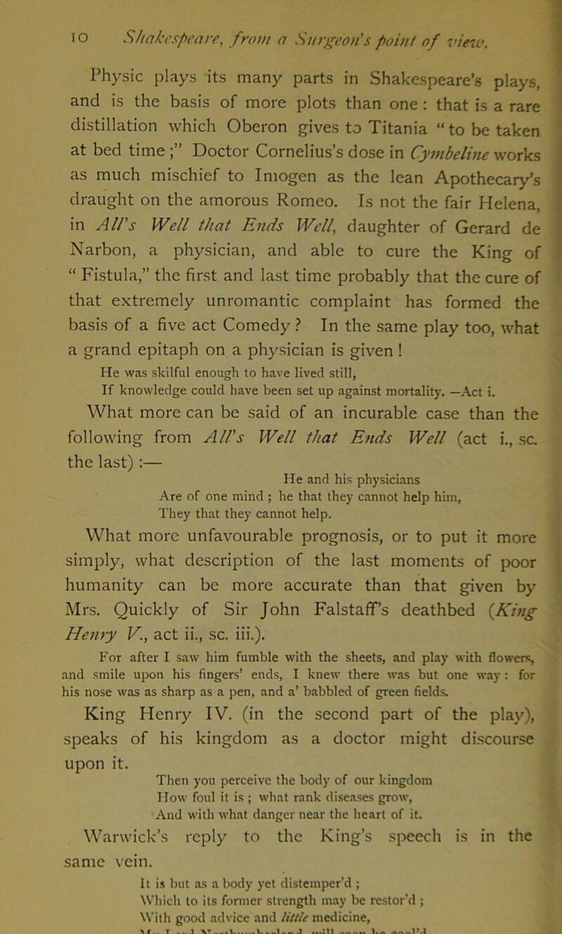 Physic plays its many parts in Shakespeare’s plays, and is the basis of more plots than one: that is a rare distillation which Oberon gives to Titania “to be taken at bed time Doctor Cornelius’s dose in Cymbeline works as much mischief to Imogen as the lean Apothecary’s draught on the amorous Romeo. Is not the fair Helena, in All's Well that Ends Well, daughter of Gerard de Narbon, a physician, and able to cure the King of “ Fistula,” the first and last time probably that the cure of that extremely unromantic complaint has formed the basis of a five act Comedy ? In the same play too, what a grand epitaph on a physician is given ! He was skilful enough to have lived still, If knowledge could have been set up against mortality. —Act i. What more can be said of an incurable case than the following from All's Well that E?ids Well (act i., sc. the last):— He and his physicians Are of one mind ; he that they cannot help him, They that they cannot help. What more unfavourable prognosis, or to put it more simply, what description of the last moments of poor humanity can be more accurate than that given by Mrs. Quickly of Sir John Falstaff’s deathbed (King Henry V., act ii., sc. iii.). For after I saw him fumble with the sheets, and play with flowers, and smile upon his fingers’ ends, I knew there was but one way: for his nose was as sharp as a pen, and a’ babbled of green fields. King Henry IV. (in the second part of the play), speaks of his kingdom as a doctor might discourse upon it. Then you perceive the body of our kingdom How foul it is ; what rank diseases grow, And with what danger near the heart of it. Warwick’s reply to the King’s speech is in the same vein. It is but as a body yet distemper’d ; Which to its former strength may be restor’d ; With good advice and little medicine,