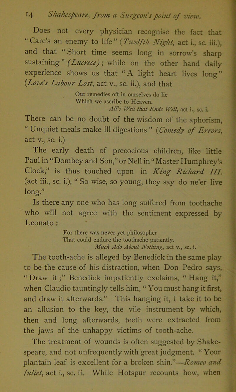 Does not every physician recognise the fact that “Care’s an enemy to life” (Twelfth Night, act i., sc. iii.), and that “ Short time seems long in sorrow’s sharp sustaining ” (Lucrece); while on the other hand daily experience shows us that “A light heart lives long” (Love's Labour Lost, act v., sc. ii.), and that Our remedies oft in ourselves do lie Which we ascribe to Heaven. Alt's Well that Ends Well, act i., sc. i. There can be no doubt of the wisdom of the aphorism, “ Unquiet meals make ill digestions ” (Comedy of Errors, act v., sc. i.) The early death of precocious children, like little Paul in “Dombey and Son,” or Nell in “Master Humphrey’s Clock,” is thus touched upon in King Richard III. (act iii., sc. i.), “ So wise, so young, they say do ne’er live long.” Is there any one who has long suffered from toothache who will not agree with the sentiment expressed by Leonato : For there was never yet philosopher That could endure the toothache patiently. Much Ado About Nothing, act v., sc. i. The tooth-ache is alleged by Benedick in the same play to be the cause of his distraction, when Don Pedro says, “ Draw itBenedick impatiently exclaims, “ Hang it,” when Claudio tauntingly tells him, “ You must hang it first, and draw it afterwards.” This hanging it, I take it to be an allusion to the key, the vile instrument by which, then and long afterwards, teeth were extracted from the jaws of the unhappy victims of tooth-ache. The treatment of wounds is often suggested by Shake- speare, and not unfrequently with great judgment. “Your plantain leaf is excellent for a broken shin.”—Romeo and Juliet, act i., sc. ii. While Hotspur recounts how, when