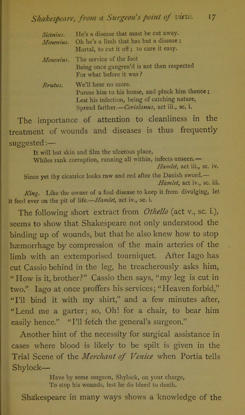 Sicinius. He’s a disease that must be cut away. Menenius. Oh he’s a limb that has but a disease ; Mortal, to cut it off ; to cure it easy. Menenius. The service of the foot Being once gangren’d is not then respected For what before it was ? Brutus. We’ll hear no more. Pursue him to his house, and pluck him thence ; Lest his infection, being of catching nature, Spread farther.—Coriolanus, act iii., sc. i. The importance of attention to cleanliness in the treatment of wounds and diseases is thus frequently suggested:— It will but skin and film the ulcerous place, Whiles rank corruption, running all within, infects unseen.— Hamlet, act iii., sc. iv. Since yet thy cicatrice looks raw and red after the Danish sword.— Hamlet, act iv., sc. iii. King. Like the owner of a foul disease to keep it from divulging, let it feed ever on the pit of life.—Hamlet, act iv., sc. i. The following short extract from Othello (act v., sc. i.), seems to show that Shakespeare not only understood the binding up of wounds, but that he also knew how to stop haemorrhage by compression of the main arteries of the limb with an extemporised tourniquet. After Iago has cut Cassio behind in the leg, he treacherously asks him, “ How is it, brother?” Cassio then says, “my leg is cut in two.” Iago at once proffers his services; “Heaven forbid,” “I’ll bind it with my shirt,” and a few minutes after, “Lend me a garter; so, Oh! for a chair, to bear him easily hence.” “I’ll fetch the general’s surgeon.” Another hint of the necessity for surgical assistance in cases where blood is likely to be spilt is given in the Trial Scene of the Merchant of Venice when Portia tells Shylock— Have by some surgeon, Shylock, on your charge, To stop his wounds, lest he do bleed to death. Shakespeare in many ways shows a knowledge of the