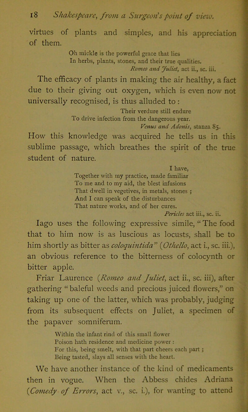 virtues of plants and simples, and his appreciation of them. Oh mickle is the powerful grace that lies In herbs, plants, stones, and their true qualities. Romeo and Juliet, act ii., sc. iii. The efficacy of plants in making the air healthy, a fact due to their giving out oxygen, which is even now not universally recognised, is thus alluded to: Their verdure still endure To drive infection from the dangerous year. Venus and Adonis, stanza 85. How this knowledge was acquired he tells us in this sublime passage, which breathes the spirit of the true student of nature. I have, Together with my practice, made familiar To me and to my aid, the blest infusions That dwell in vegetives, in metals, stones ; And I can speak of the disturbances That nature works, and of her cures. Pericles act iii., sc. ii. Iago uses the following expressive simile, “ The food that to him now is as luscious as locusts, shall be to him shortly as bitter as coloquintida (Othello, act i., sc. iii.), an obvious reference to the bitterness of colocynth or bitter apple. Friar Laurence (.Romeo and fuliet, act ii., sc. iii), after gathering “baleful weeds and precious juiced flowers,” on taking up one of the latter, which was probably, judging from its subsequent effects on Juliet, a specimen of the papaver somniferum. Within the infant rind of this small flower Poison hath residence and medicine power : For this, being smelt, with that part cheers each part; Being tasted, slays all senses with the heart. We have another instance of the kind of medicaments then in vogue. When the Abbess chides Adriana (Comedy of Errors, act v., sc. i.), for wanting to attend