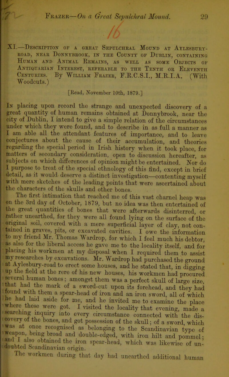 S'- \7 Frazer—On a Great Sepulchral Mound. 29 XI.—Description of a great Sepulchral Mound at ArLESBURv- ROAD, NEAR DoNNVBROOK, IN THE CoUNTT OF DuBLIN, CONTAINING Human and Anmal Hemains, as well as some Objects of Antiquarian Interest, referable to the Tenth or Eleventh Centuries. By William Frazer, F.E.C.S.I., M.E.I.A. (With Woodcuts.) [Read, November 10th, 1879.] In placing upon record the strange and unexpected discovery of a great quantity of human remains obtained at Donnybrook, near the city of Dublin, I intend to give a simple relation of the circumstances under which they were found, and to describe in as full a manner as I am able all the attendant features of importance, and to leave conjectares about the cause of their accumulation, and theories ■ regarding the special period in Irish history when it took place, for matters of secondaiy consideration, open to discussion hereafter, as subjects on which differences of opinion might be entertained. Hor do I purpose to treat of the special ethnology of this find, except in brief detail, as it would deserve a distinct investigation—contenting myself with mere sketches of the leading points that were ascertained about the characters of the skuEs and other bones. The first intimation that reached me of this vast charnel heap was on the 3rd day of October, 1879, but no idea was then entertained of the great quantities of bones that were afterwards disinterred, or rather unearthed, for they were all found lying on the surface of the original soil, covered with a mere superficial layer of clay, not con- tained in graves, pits, or excavated cavities. I owe the information to my friend Mr. Thomas Wardrop, for which I feel much his debtor, a.s also for the liberal access he gave me to the locality itself, and for placing his workmen at my disposal when I required them to assist my researches by excavations. Mr. Wardrop had purchased the ground at Aylesbury-road to erect some houses, and he stated that, in digging up the field at the rere of his new houses, his workmen had procured Kveral human bones; amongst them was a perfect skuU of large size, • that tad the mark of a sword-cut upon its forehead, and they had tound with them a spear-head of iron and an iron sword, all of which ” L for me, and he invited me to examine the place where these were got. I visited the locaHty that evening, mifde a ■searching mquiry into every circumstance connected with the dis- covery of the bones, and got possession of the skull; of a sword, which was at once recognised as belonging to the Scandinavian typo of ■weapon, being broad and double-edged, with iron hilt and pommel- anti 1 also obtamed the iron spear-head, which was likewise of un- Uoubted ocandmavian origin. The workmen during that day had unearthed additional human
