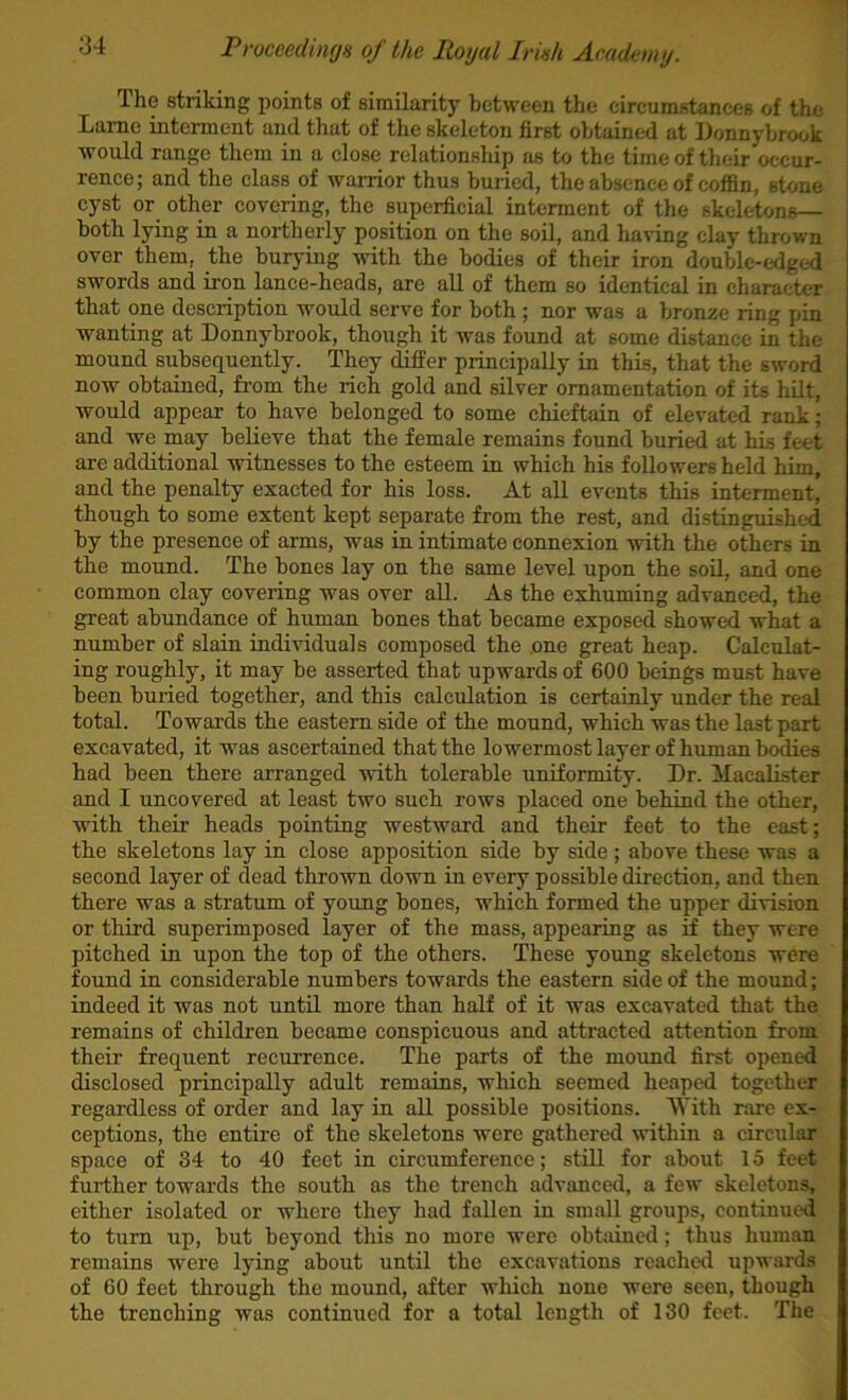 The striking points of similarity between the circumstances of the Lame intement and that of the skeleton first obtained at iJonnybrook would range them in a close relationship as to the time of their occur- rence; and the class of warrior thus buried, the absence of coffin, stone cyst or other covering, the superficial interment of the skeletons— both lying in a northerly position on the soil, and having clay thrown over them, the burying with the bodies of their iron double-edgt-d swords and iron lance-heads, are all of them so identical in character that one description would serve for both ; nor was a bronze ring pin wanting at Donnybrook, though it was found at some distance in the mound subsequently. They dilfer principally in this, that the sword now obtained, from the rich gold and silver ornamentation of its hilt, would appear to have belonged to some chieftain of elevated rank; and we may believe that the female remains found buried at his feet are additional witnesses to the esteem in which his followers held him, and the penalty exacted for his loss. At all events this interment, though to some extent kept separate from the rest, and distinguished by the presence of arms, was in intimate connexion with the others in the mound. The bones lay on the same level upon the soH, and one common clay covering was over all. As the exhuming advanced, the great abundance of human bones that became exposed showed what a number of slain individuals composed the one great heap. Calculat- ing roughly, it may be asserted that upwards of 600 beings must have been buried together, and this calculation is certainly under the real total. Towards the eastern side of the mound, which was the last part excavated, it was ascertained that the lowermost layer of human bodies had been there arranged with tolerable uniformity. Dr. ilacalister and I uncovered at least two such rows placed one behind the other, with their heads pointing westward and their feet to the east; the skeletons lay in close apposition side by side; above these was a second layer of dead thrown down in every possible direction, and then there was a stratum of young bones, which formed the upper division or third superimposed layer of the mass, appearing as if they were pitched in upon the top of the others. These young skeletons were found in considerable numbers towards the eastern side of the mound; indeed it was not until more than half of it was excavated that the remains of children became conspicuous and attracted attention from their frequent recurrence. The parts of the mound first opened disclosed principally adult remains, which seemed heaped together regardless of order and lay in all possible positions. 'iN'ith rare ex- ceptions, the entire of the skeletons were gathered within a circular space of 34 to 40 feet in circumference; still for about 15 feet further towards the south as the trench advanced, a few skeletons, either isolated or where they had fallen in small groups, continued to turn up, but beyond this no more were obtained; thus human remains were lying about until the excavations reached upwards of 60 feet through the mound, after which none were seen, though the trenching was continued for a total length of 130 feet. The